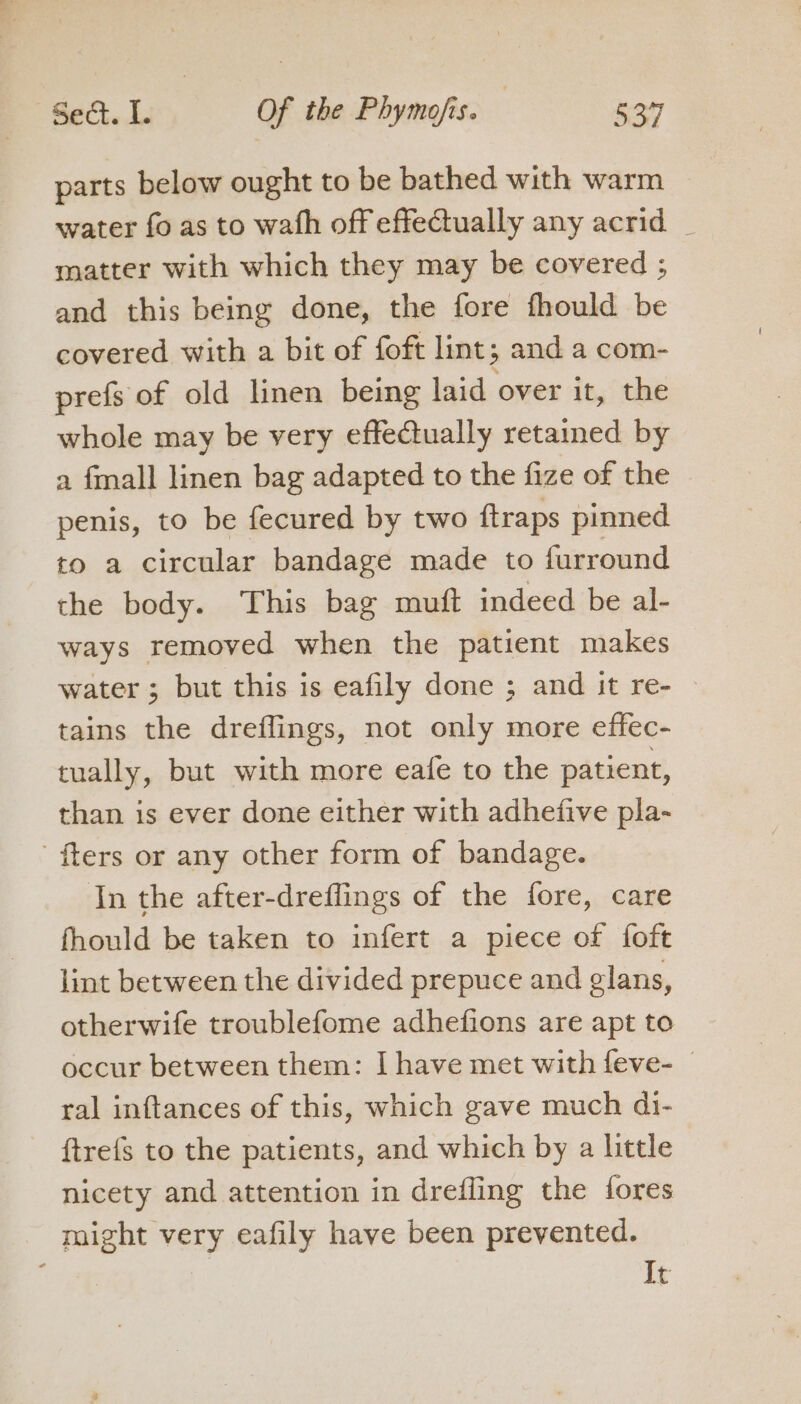 Bech. de Of the Phymo/is. | Ron parts below ought to be bathed with warm water fo as to wath off effectually any acrid _ matter with which they may be covered ; and this being done, the fore fhould be covered with a bit of foft lint; and a com- prefs of old linen being laid over it, the whole may be very effectually retained by a fmall linen bag adapted to the fize of the penis, to be fecured by two {traps pinned to a circular bandage made to furround the body. This bag muft indeed be al- ways removed when the patient makes water; but this is eafily done ; and it re- | tains the dreffings, not only more effec- tually, but with more eafe to the patient, than is ever done either with adhefive pla- ' fters or any other form of bandage. In the after-dreflings of the fore, care fhould be taken to infert a piece of foft lint between the divided prepuce and glans, otherwife troublefome adhefions are apt to occur between them: I have met with feve- — ral inftances of this, which gave much di- {trefs to the patients, and which by a little nicety and attention in drefling the {ores might very eafily have been prevented. It