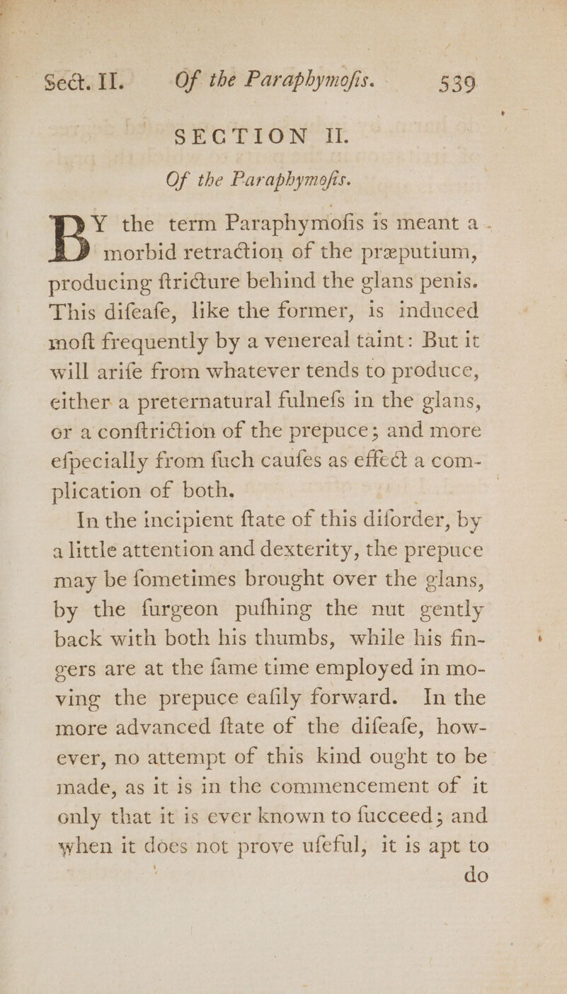 : 4 SECTION It. Of the Paraphymofis. Y the term Paraphymofis is meant a - morbid retraction of the preputium, producing ftri€ture behind the glans penis. This difeafe, like the former, is induced moft frequently by a venereal taint: But it will arife from whatever tends to produce, either a preternatural fulnefs in the glans, er a conftriction of the prepuce; and more efpecially from fuch caufes as effect a com- plication of both, In the incipient ftate of this diforder, by a little attention and dexterity, the prepuce may be fometimes brought over the glans, by the furgeon pufhing the nut gently back with both his thumbs, while his fin- gers are at the fame time employed in mo- ving the prepuce eafily forward. In the more advanced ftate of the difeafe, how- ever, no attempt of this kind ought to be made, as it is in the commencement of it only that it is ever known to fucceed; and when it does not prove ufeful, it is apt to do