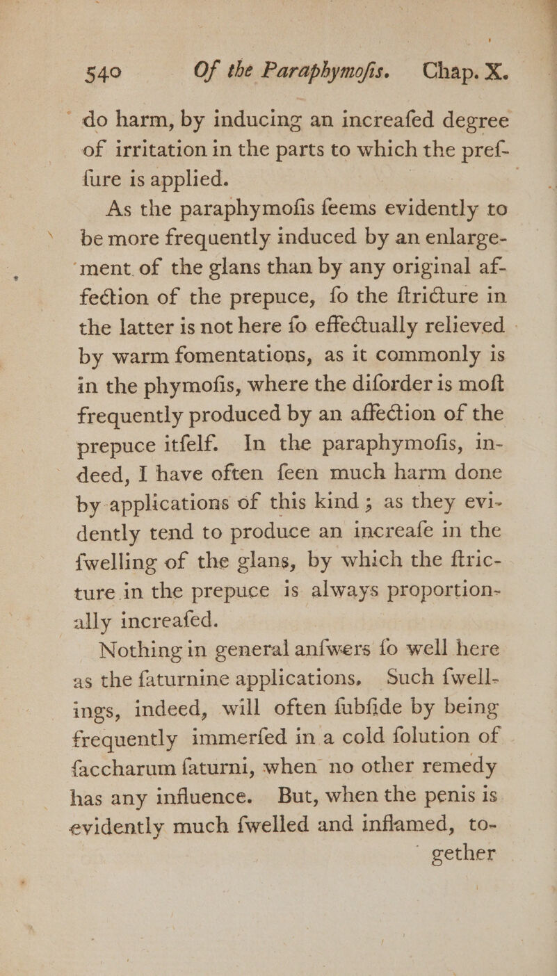 - do harm, by inducing an increafed degree of irritation in the parts to which the pref- {ure is applied. } As the paraphymofis feems evidently to be more frequently induced by an enlarge- ‘ment, of the glans than by any original af- fection of the prepuce, fo the ftricture in the latter is not here fo effectually relieved » by warm fomentations, as it commonly is in the phymofis, where the diforder is moft frequently produced by an affection of the prepuce itfelf. In the paraphymofis, in- - deed, I have often feen much harm done by applications of this kind ; as they evi- dently tend to produce an increafe in the {welling of the glans, by which the ftric- ture in the prepuce is always proportion- ally increafed. Nothing in general anfwers fo well here as the faturnine applications, Such {well- ings, indeed, will often fubfide by being frequently immerfed in a cold folution of faccharum faturni, when no other remedy has any influence. But, when the penis is evidently much fwelled and inflamed, to- ~ gether