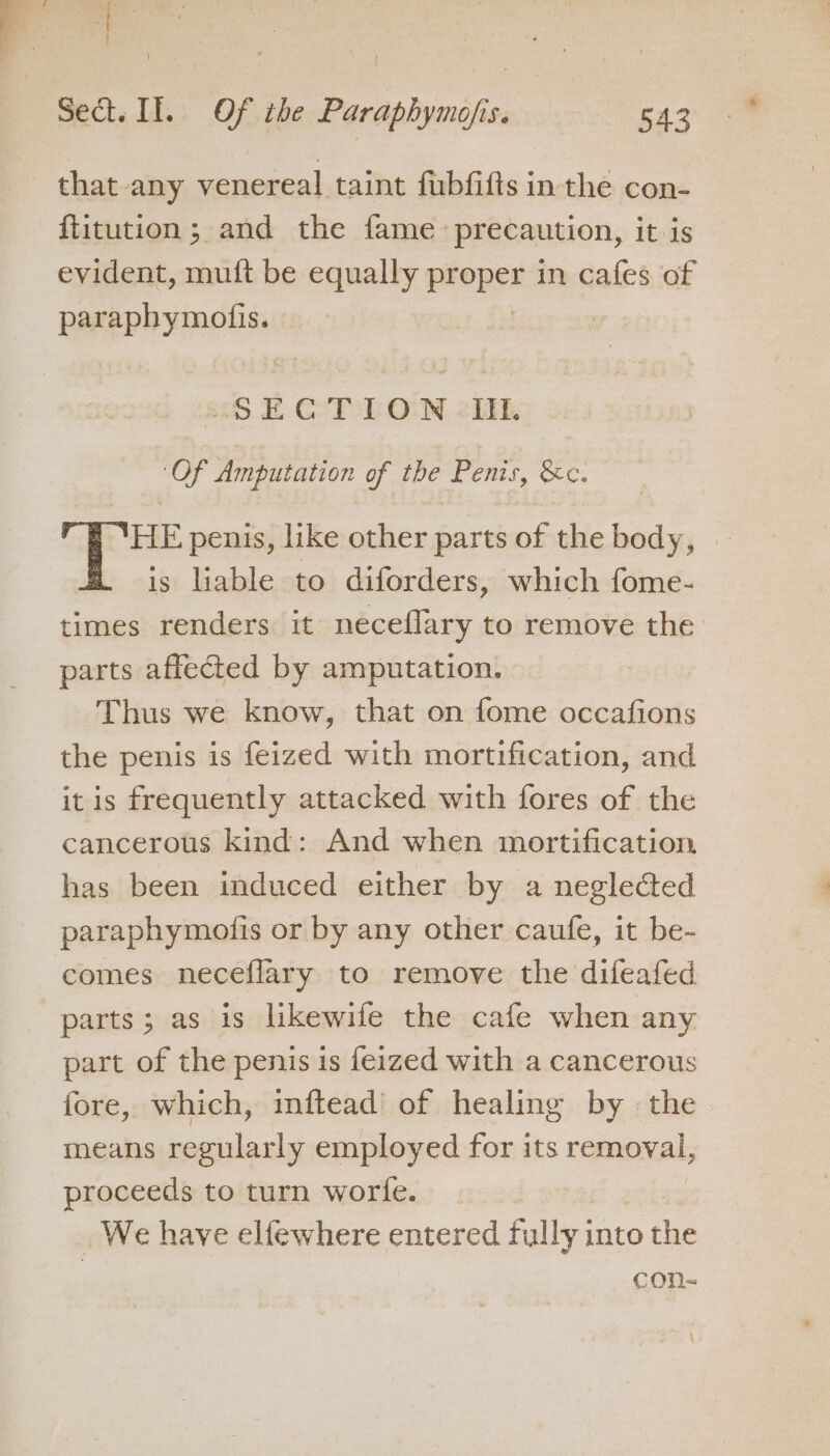 f be aah Sect. Il. Of the Paraphymofis. 543 that any venereal taint fubfifts in the con- ftitution; and the fame precaution, it is evident, muft be equally pkoper in cafes of paraphymofis. 9 EL GT LON &lt;li ‘Of Amputation of the Penis, &amp;c. HE penis, like other parts of the body, is liable to diforders, which fome- times renders it neceflary to remove the parts affected by amputation. Thus we know, that on fome occafions the penis is feized with mortification, and it is frequently attacked with fores of the cancerous kind: And when mortification has been induced either by a neglected paraphymofis or by any other caufe, it be- comes neceflary to remove the difeafed parts; as is likewife the cafe when any part of the penis is feized with a cancerous fore, which, inftead of healing by the. means regularly employed for its removal, proceeds to turn worte. _ We have elfewhere entered fully into the con- \