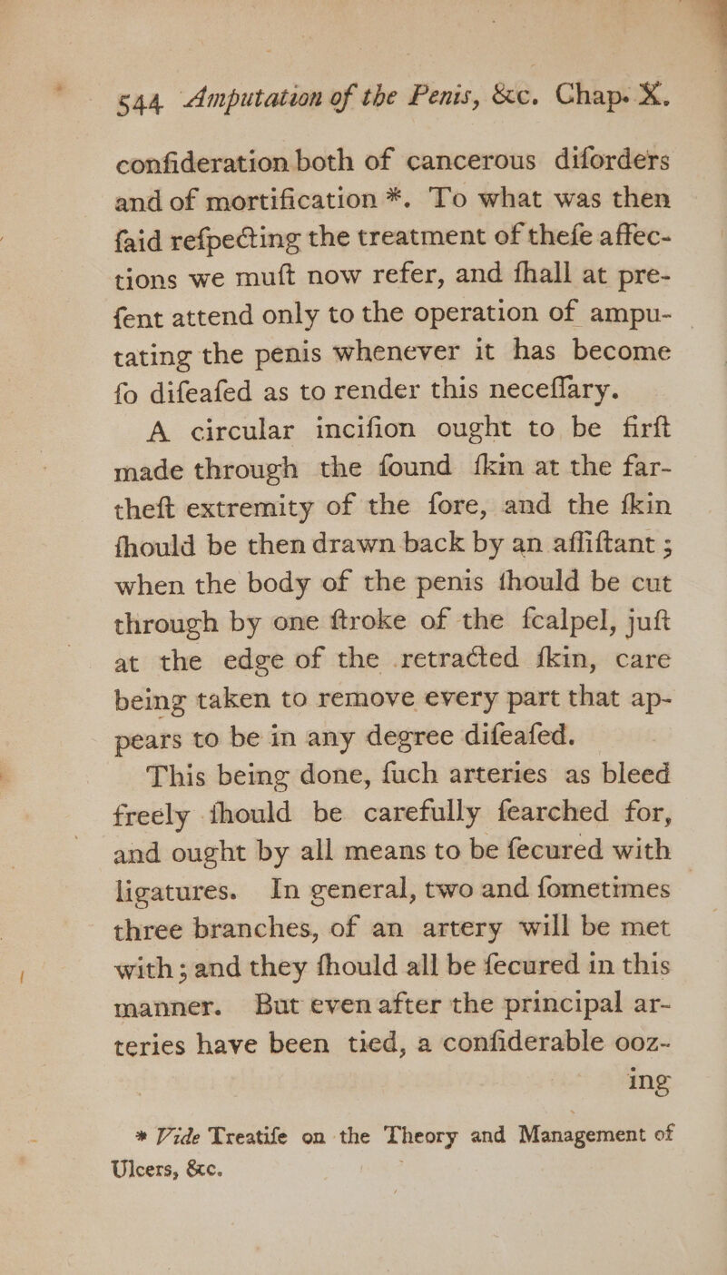 confideration both of cancerous diforders and of mortification *. To what was then faid refpecting the treatment of thefe affec- tions we muft now refer, and fhall at pre- tating the penis whenever it has become fo difeafed as to render this neceflary. A circular incifion ought to be firft made through the found {km at the far- theft extremity of the fore, and the fkin fhould be then drawn back by an affiftant ; when the body of the penis thould be cut through by one ftroke of the fcalpel, juft at the edge of the retracted fkin, care being taken to remove every part that ap- pears to be in any degree difeafed. This being done, fuch arteries as bleed freely ihould be carefully fearched for, and ought by all means to be fecured with three branches, of an artery will be met with; and they fhould all be fecured in this manner. But evenafter the principal ar- teries have been tied, a confiderable ooz- ing * Vide Treatife on the Theory and Management of Ulcers, &amp;c.