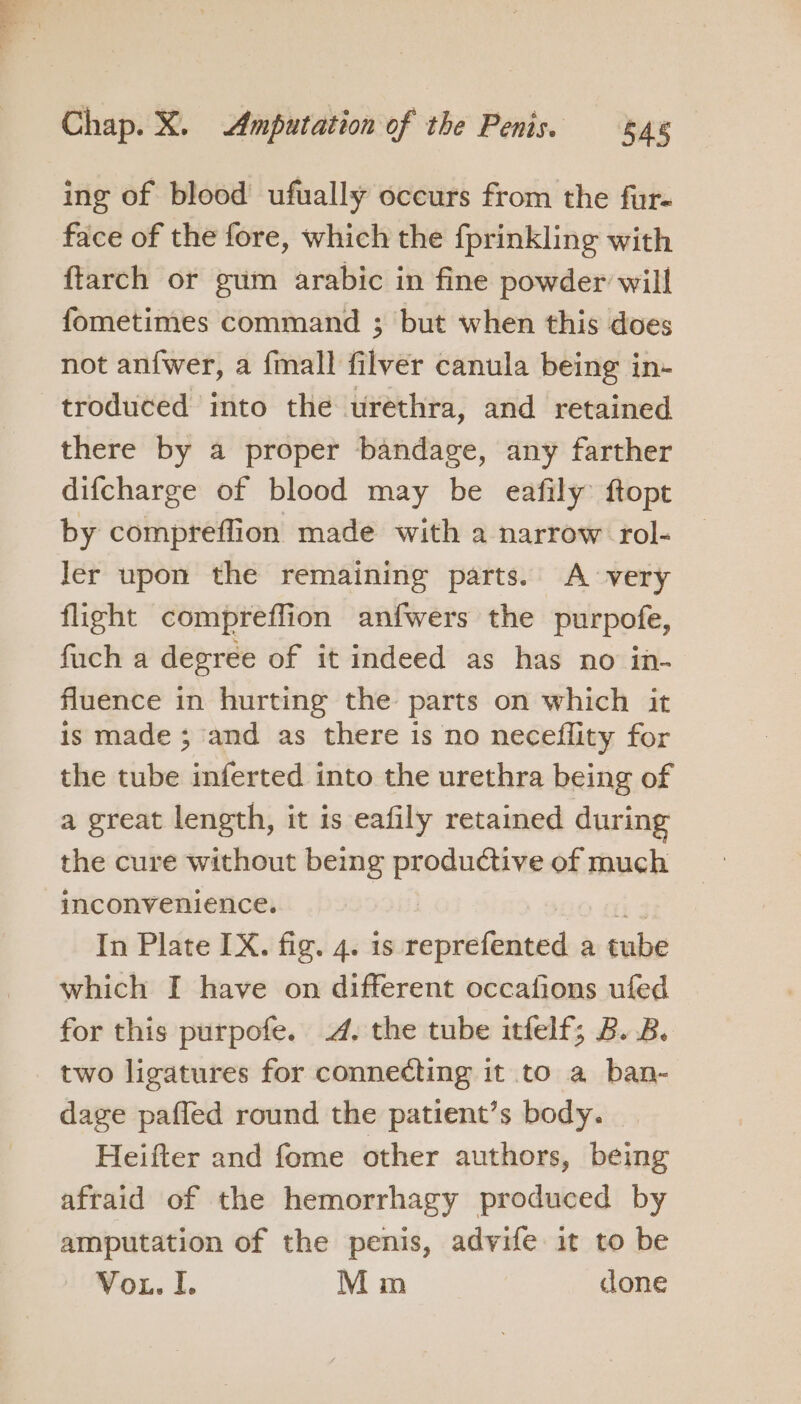 ing of blood ufually occurs from the fur- face of the fore, which the fprinkling with ftarch or gum arabic in fine powder will fometimes command ; but when this does not an{wer, a fmall filver canula being in- troduced into the urethra, and retained there by a proper bandage, any farther difcharge of blood may be eafily: ftopt by compreffion made with a narrow rol- ler upon the remaining parts. A very flight compreflion anfwers the purpofe, fuch a degree of it indeed as has no in- fluence in hurting the parts on which it is made ; and as there is no neceflity for the tube inferted into the urethra being of a great length, it is eafily retained during the cure without being productive of much inconvenience. In Plate IX. fig. 4. is meuitaads a tube which I have on different occafions ufed for this purpofe. 4. the tube itfelf; B. 2B. two ligatures for connecting it to a ban- dage pafled round the patient’s body. | Heifter and fome other authors, being afraid of the hemorrhagy produced by amputation of the penis, advife it to be Vou. I. M im cone