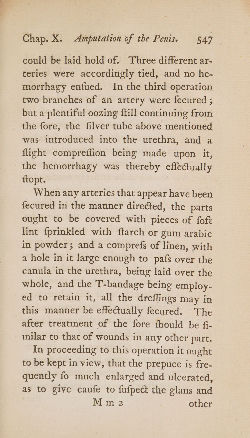 could be laid hold of. Three different ar- teries were accordingly tied, and no he- morrhagy enfued. In the third operation two branches of an artery were fecured ; but a plentiful oozing ftill continuing from _ the fore, the filver tube above mentioned — was introduced into the urethra, and a flight compreffion being made upon it, the hemorrhagy was thereby effectually — ftopt. : When any arteries that appear have been fecured in the manner diredted, the parts ought to be covered with pieces of foft lint fprinkled with ftarch or gum arabic in powder; and a comprefs of linen, with a hole in it large enough to pafs over the canula in the urethra, being laid over the whole, and the T’-bandage being employ- ed to retain it, all the dreffings may in this manner be effectually fecured. The after treatment of the fore fhould be f- milar to that of wounds in any other part. In proceeding to this operation it ought to be kept in view, that the prepuce is fre- quently fo much enlarged and ulcerated, as to give caufe to fufped the glans and Mm 2 other