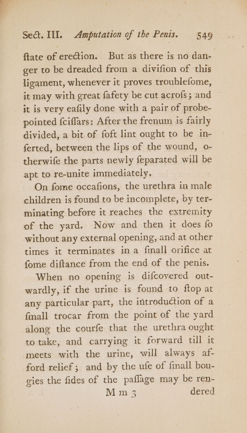{tate of erection. But as there is no dan- ger to be dreaded from a divifion of this licament, whenever it proves troublefome, it may with great fafety be cut acrofs; and it is very eafily done with a pair of probe- pointed {ciflars; After the frenum 1s fairly divided, a bit. of foft lint ought to be in- ferted, between the lips of the wound, o- therwife the parts newly feparated will be apt to re-unite immediately. On fome occafions, the urethra in male children is found to be incomplete, by ter- minating before it reaches the extremity of the yard. Now and then it does fo without any external opening, and at other times it terminates in a fmall orifice at fome diftance from the end of the penis. When no opening is difcovered out- wardly, if the urine is found to ftop at any particular part, the introduction of a fmall trocar from the point of the yard along the courfe that the urethra ought totake, and carrying it forward till it meets with the urine, will always af- ford relief ; and by the ufe of {mall bou- gies the fides of the paflage may be ren- Mm 3 dered