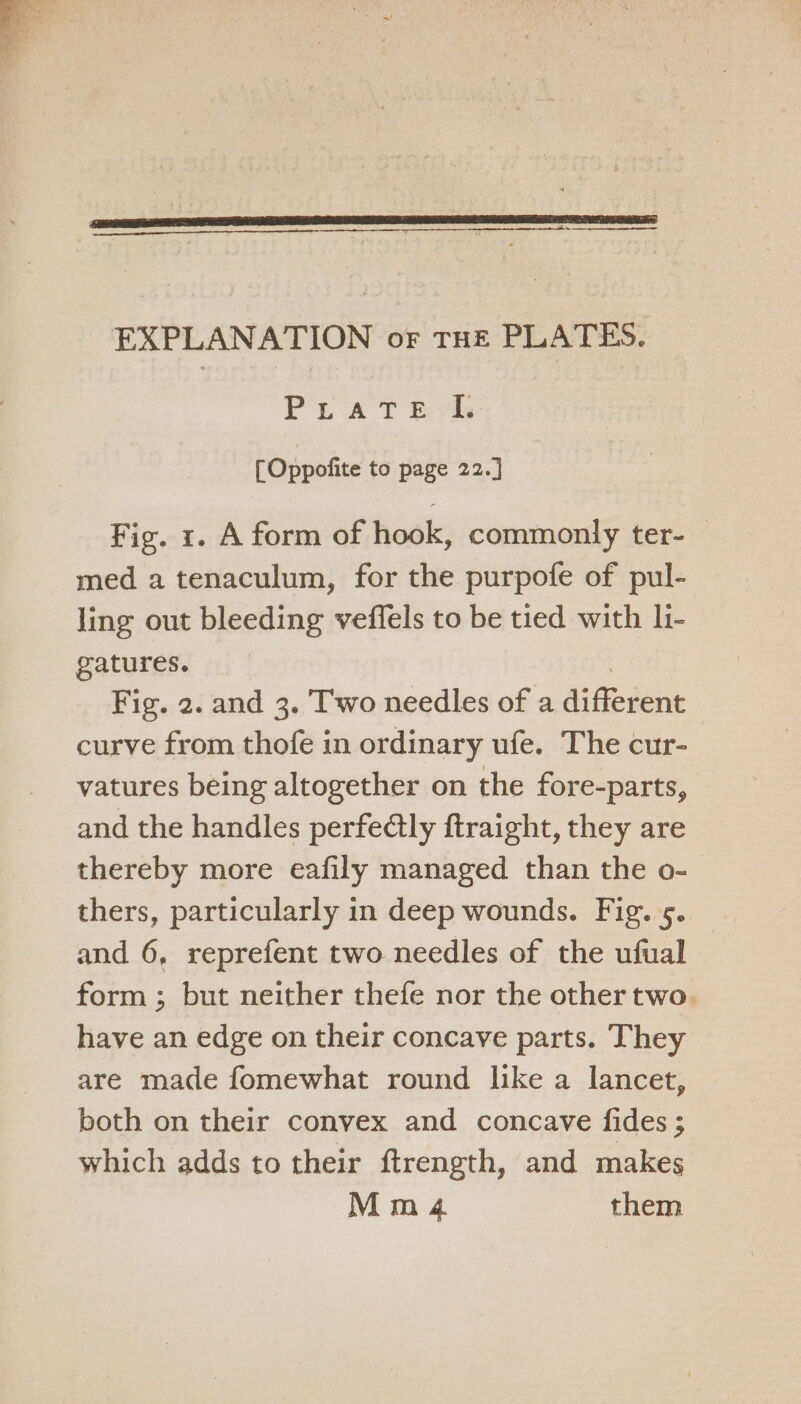 EXPLANATION or THE PLATES. Prat ek [Oppofite to page 22.] Fig. 1. A form of hook, commonly ter- med a tenaculum, for the purpofe of pul- ling out bleeding veffels to be tied with li- gatures. 3 Fig. 2. and 3. Two needles of a different curve from thofe in ordinary ufe. The cur- vatures being altogether on the fore-parts, and the handles perfectly ftraight, they are thereby more eafily managed than the o- thers, particularly in deep wounds. Fig. 5. and 6, reprefent two needles of the ufual form ; but neither thefe nor the other two. have an edge on their concave parts. They are made fomewhat round like a lancet, both on their convex and concave fides ; which adds to their ftrength, and makes