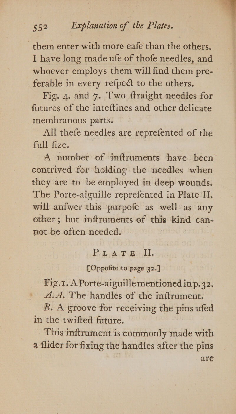 them enter with more eafe than the others. T have long made ufe of thofe needles, and whoever employs them will find them pre- ferable in every refped to the others. Fig. 4. and 7. Two ftraight needles for futures of the inteftines and other delicate membranous parts. All thefe needles are reprefented of the full fize. A number of inftruments have been contrived for holdine the needles when they are to be employed in deep wounds. The Porte-aiguille reprefented in Plate II. will anfwer this purpofe as well as any other; but mitruments of this = can- not be often needed. Pedy A TB dd. [Oppofite to page 32.] Fig.1. A Porte-aiguillementioned {p42 4.A. The handles of the inftrument. B. A groove for receiving the pins ufed in the twifted future. | _ This mftrument is commonly made with a flider for fixing the handles after the pins | are