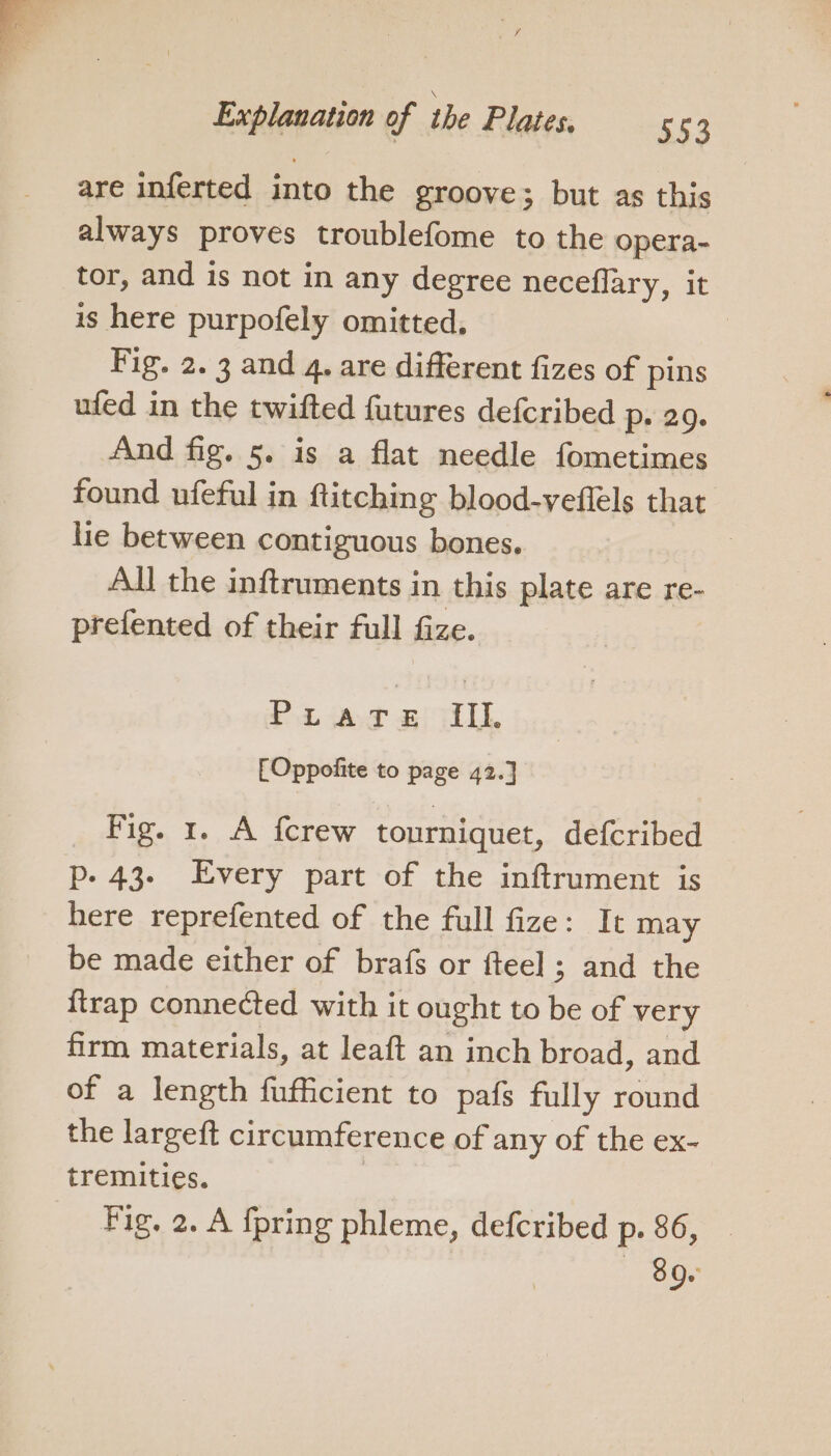 Explanation of the Plates. 553 are inferted into the groove; but as this always proves troublefome to the opera- tor, and is not in any degree neceflary, it is here purpofely omitted, Fig. 2. 3 and 4. are different fizes of pins ufed in the twifted futures defcribed Pe 29. And fig. 5. is a flat needle fometimes found ufeful in ftitching blood-veflels that lie between contiguous bones. : All the inftruments in this plate are re- prefented of their full fize. Prare III. [Oppofite to page 42.] Fig. 1. A fcrew tourniquet, defcribed p- 43. Every part of the inftrument is here reprefented of the full fize: It may be made either of brafs or fteel ; and the {trap connected with it ought to be of very firm materials, at leaft an inch broad, and of a length fufficient to pafs fully round the largeft circumference of any of the ex- tremities. | Fig. 2. A fpring phleme, defcribed p. 86, _ — 89.