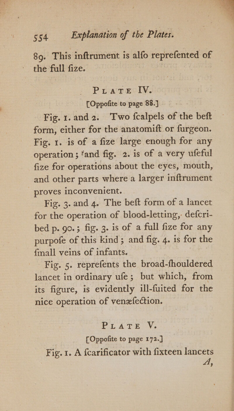 89. This inftrument is alfo reprefented of the full fize. Pirate IV. (Oppofite to page 88.] Fig. 1.and2. Two {calpels of the beft form, either for the anatomift or furgeon. Fig. 1. is of a fize large enough for any operation ; 'and fig. 2. is of a very ufeful fize for operations about the eyes, mouth, and other parts where a larger inftrument _ proves inconvenient. Fig. 3. and 4. The beft form of a lancet for the operation of blood-letting,. defcri- bed p. go.; fig. 3. is of a full fize for any purpofe of this kind ; and fig. 4. is for the {mall veins of infants. Fig. 5. reprefents the broad- fhouldered lancet i in ordinary ufe ; but which, from its figure, is evidently ill-fuited for the nice operation of venefection. PLATE. Ve fOppofite to page 172.] Fig. 1. A fcarificator with fixteen lancets A,