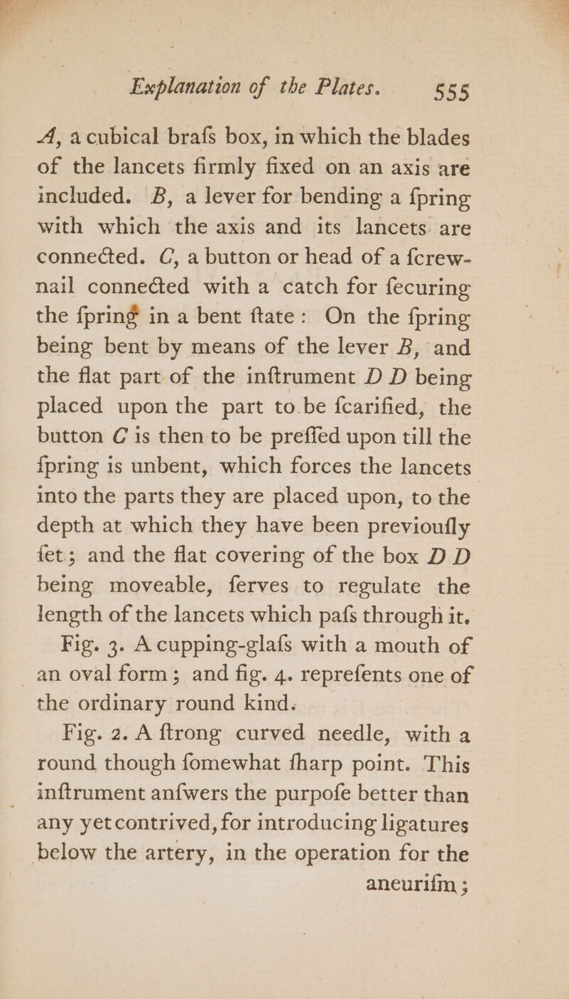 A, acubical brafs box, in which the blades of the lancets firmly fixed on an axis are included. B, a lever for bending a {pring with which the axis and its lancets. are connected. C, a button or head of a fcrew- nail connected with a catch for fecuring the fpring in a bent ftate: On the fpring being bent by means of the lever B, and the flat part of the inftrument D D being © placed upon the part to.be fcarified, the button C is then to be preffed upon till the {pring is unbent, which forces the lancets into the parts they are placed upon, to the depth at which they have been previoufly fet; and the flat covering of the box D D being moveable, ferves to regulate the length of the lancets which pafs through it. Fig. 3. A cupping-glafs with a mouth of the ordinary round kind. Fig. 2. A ftrong curved needle, with a round though fomewhat fharp point. This inftrument anfwers the purpofe better than any yetcontrived, for introducing ligatures aneurifm ;