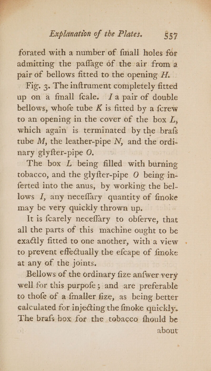 forated with a number of fmall holes for pair of bellows fitted to the opening H. Fig. 3. The inftrument completely fitted up on a fmall fcale. Ja pair of double bellows, whofe tube K is fitted by a fcrew to an opening in the cover of the box L, which again is terminated by the brafs nary glyfter-pipe O. | The box L being filled with ert tobacco, and the glyfter-pipe O being in- ferted into the anus, by working the bel- lows JI, any neceflary quantity of {moke may be very quickly thrown up. It is fcarely neceflary to obferve, that all the parts of this machine ought to be exactly fitted to one another, with a view to prevent effectually the efcape of fmoke at any of the joints. Bellows of the ordinary fize anfwer very well for this purpofe; and are preferable to thofe of a fmaller fize, as being better calculated for injecting the fmoke quickly. The brafs box for the tobacco fhould be | about +