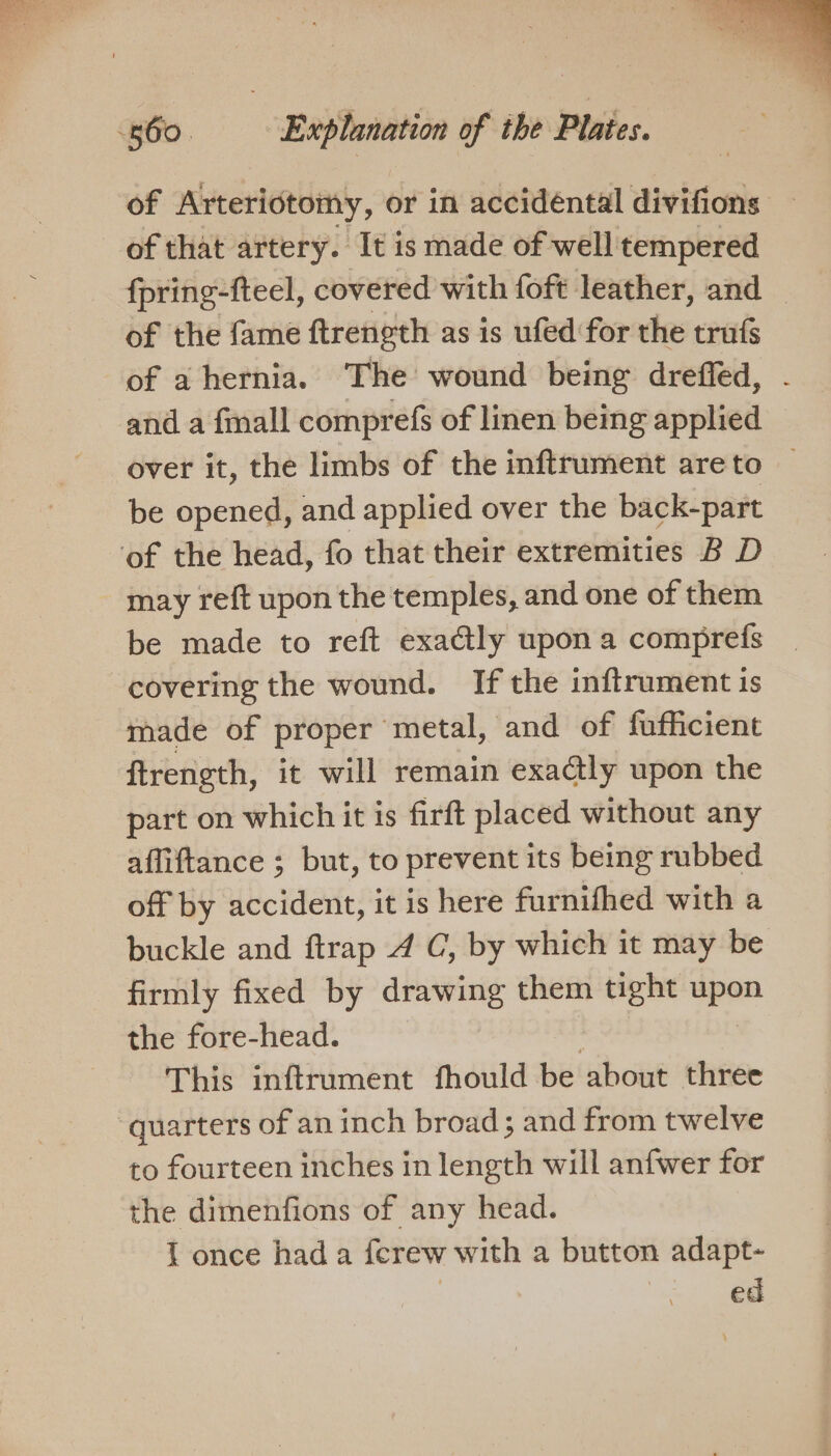 of that artery. It is made of well tempered fpring-fteel, covered with foft leather, and of the fame ftrength as is ufed for the trufs of a hernia. The wound being dreffed, and a fall comprefs of linen being applied over it, the limbs of the inftrument areto be opened, and applied over the back-part may re{ft upon the temples, and one of them be made to reft exactly upon a comprefs covering the wound. If the inftrument is made of proper metal, and of fufficient ftrength, it will remain exactly upon the part on which it is firft placed without any affiftance ; but, to prevent its being rubbed off by accident, it is here furnifhed with a buckle and ftrap 4 C, by which it may be firmly fixed by drawing them tight upon the fore-head. This inftrument fhould be about three to fourteen inches in length will anfwer for the dimenfions of any head. J once hada ferew with a button adapt- ed
