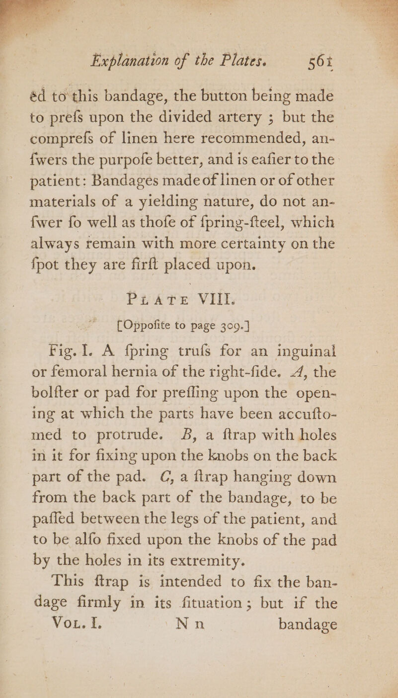 éd to this bandage, the button being made to prefs upon the divided artery ; but the comprefs of linen here recommended, an- {wers the purpofe better, and is eafier to the patient: Bandages made of linen or of other materials of a yielding nature, do not an- fwer fo well as thofe of fpring-fteel, which — always remain with more certainty onthe | {pot they are firft placed upon. Pirate VIII. [Oppofite to page 309.] Fig. I. A fpring trufs for an inguinal or femoral hernia of the right-fide. 4, the bolfter or pad for prefling upon the open- ing at which the parts have been accutfto- med to protrude. 8B, a ftrap with holes in it for fixing upon the knobs on the back part of the pad. C, a ftrap hanging down from the back part of the bandage, to be pafled between the legs of the patient, and to be alfo fixed upon the knobs of the pad by the holes in its extremity. This ftrap is intended to fix the ban- dage firmly in its fituation; but if the — Von. £. Nn bandage