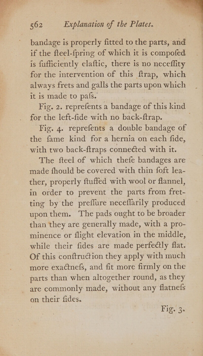 bandage i is properly fitted to the parts, aE if the fteel-fpring of which it is compofed is fufficiently elaftic, there is no neceflity for the intervention of this ftrap, which always frets and galls the parts upon which it is made to pafs. Fig. 2. reprefents a bandage of this kind for the left-fide with no back-ftrap. Fis. 4. reprefents a double bandage of the fame kind for a hernia on each fide, with two back-ftraps connected with it. The fteel of which thefe bandages are made fhould be covered with thin foft lea- ther, properly ftuffed with wool or flannel, in order to prevent the parts from fret- ting by the preflure neceflarily produced upon them. The pads ought to be broader than they are generally made, with a pro- minence or flight elevation in the middle, while their fides are made perfectly flat. Of this conftruction they apply with much more exactnefs, and fit more firmly on the parts than when altogether round, as they - are commonly made, without any flatnefs on their fides.