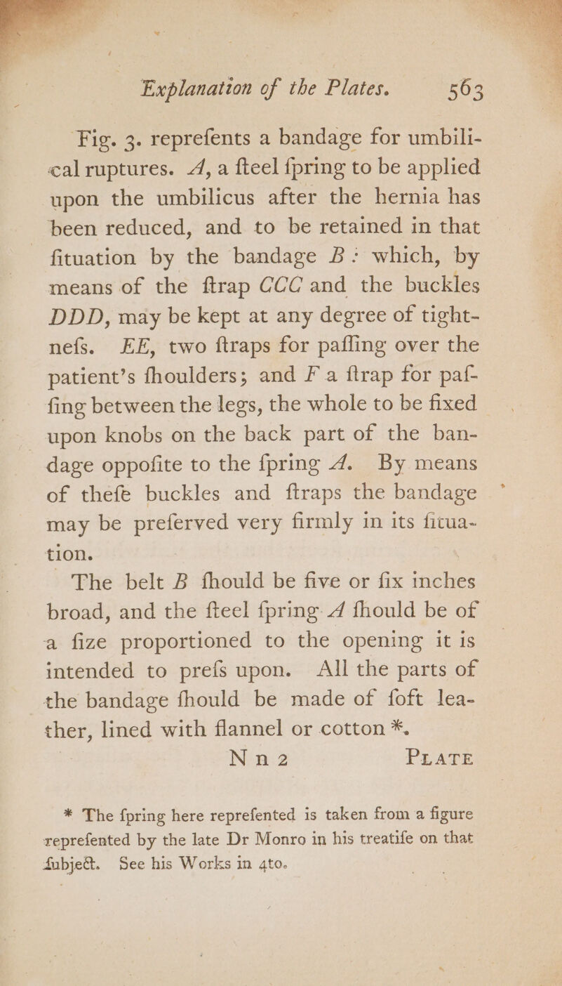 Fig. 3. reprefents a bandage for umbili- calruptures. A, a fteel {pring to be applied upon the umbilicus after the hernia has been reduced, and to be retained in that - fituation by the bandage B: which, by means of the ftrap CCC and the buclles DDD, may be kept at any degree of tight- nefs. EE, two ftraps for pafling over the patient’s fhoulders; and Fa ftrap for paf- fing between the legs, the whole to be fixed _ upon knobs on the back part of the ban- dage oppofite to the {pring 4. By means of thefe buckles and ftraps the bandage may be oes gas very firmly in its fitua- tion. The belt B fhould be five or fix ches broad, and the fteel {pring fhould be of a fize proportioned to the opening it is intended to prefs upon. All the parts of the bandage fhould be made of foft lea- ther, lined with flannel or cotton *. Nn2 PLATE * The {pring here reprefented is taken from a figure reprefented by the late Dr Monro in his treatife on that fubje&amp;. See his Works in 4to.