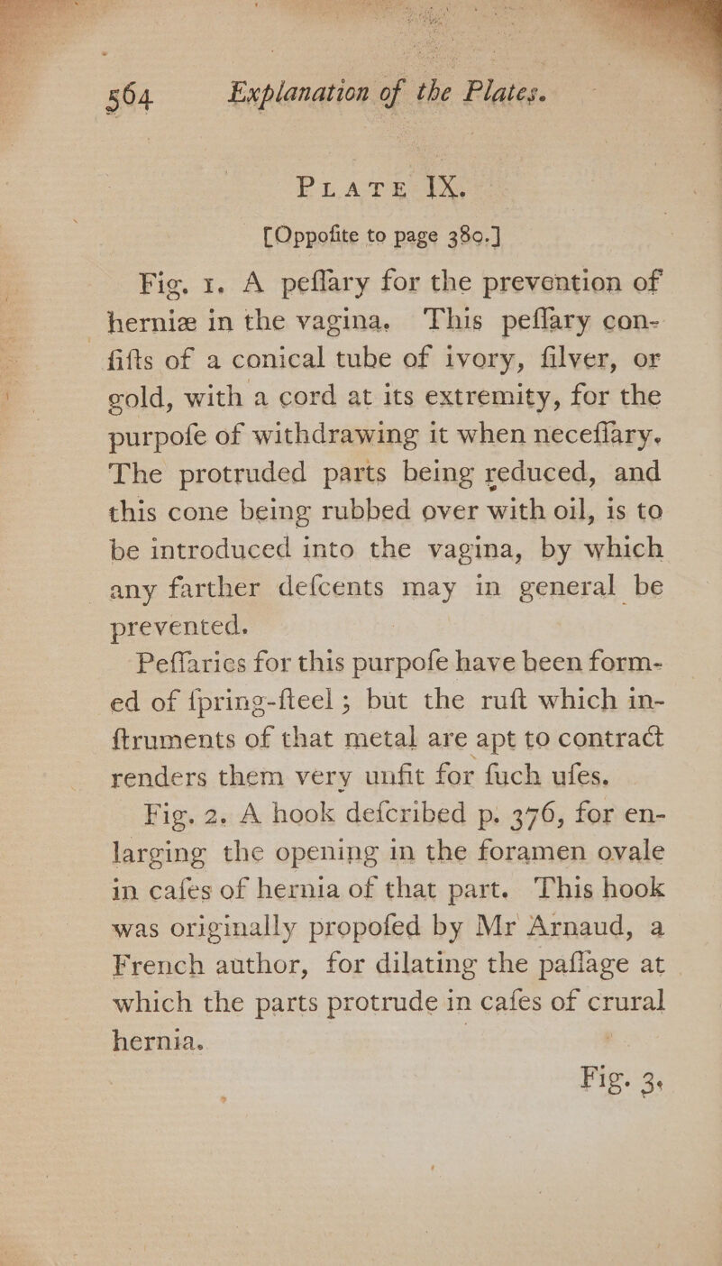 PLATE 1S - [Oppofite to page 380.] Fig. 1. A peflary for the prevention of hernia in the vagina. This peflary con- fifts of a conical tube of ivory, filver, or gold, with a cord at its extremity, for the purpofe of withdrawing it when neceflary. The protruded parts being reduced, and this cone being rubbed over with oil, is to be introduced into the vagina, by which any farther defcents may in general be prevented. Peffarics for this purpofe have been form- ed of {pring-fleel ; but the ruft which in- ftruments of that metal are apt to contract renders them very unfit for fuch ufes. Fig. 2. A hook defcribed p. 376, for en- larging the opening in the foramen ovale in cafes of hernia of that part. This hook was originally propofed by Mr Arnaud, a French author, for dilating the paflage at which the parts protrude in cafes of crural hernia.