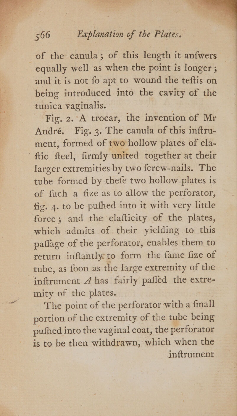 ep SOIR ate hy 566 | Explanation of the Plates. of the canula; of this length it anfwers equally well as when the point is longer ; and it is not fo apt to wound the teftis on being introduced into the cavity of the tunica vaginalis. | Fig. 2.°A trocar, the invention of Mr André. Fig. 3. The canula of this inftru- ment, formed of two hollow plates of ela- ' ftic fteel, firmly united together at their larger extremities by two fcrew-nails. The tube formed by thefe two hollow plates is of fuch a fize as to allow the perforator, fiz. 4. to be pufhed into it with very little force; and the elafticity of the plates, which admits of their yielding to this paflage of the perforator, enables them to return inftantly:to form the fame fize of tube, as foon as the large extremity of the -inftrument 4 has fairly pafled the extre- mity of the plates. | The point of the perforator with a fmall portion of the extremity of the tube being puthed into the vaginal coat, the perforator is to be then withdrawn, which when the inftrument