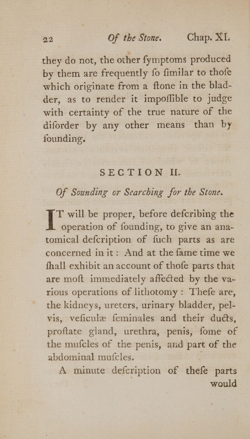 they do not, the other fymptoms produced by them are frequently fo fimilar to thofe which originate from a ftone in the blad- der, as to render it impoffible to judge with certainty of the true nature of the diforder by any other means than by founding. SECTION I. Of Sounding ox Searching for the Stone. T will be proper, before defcribing the operation of founding, to give an ana- tomical defcription of fuch parts as are concerned in it: And at the fame time we fhall exhibit an account of thofe parts that are moft immediately affected by the va- rious operations of lithotomy: Thefe are, the kidneys, ureters, urinary bladder, pel- vis, veficule feminales and their duds, proftate gland, urethra, penis, fome of the mufcles of the penis, and part of the abdominal mutfcles. A minute defcription of shen parts would