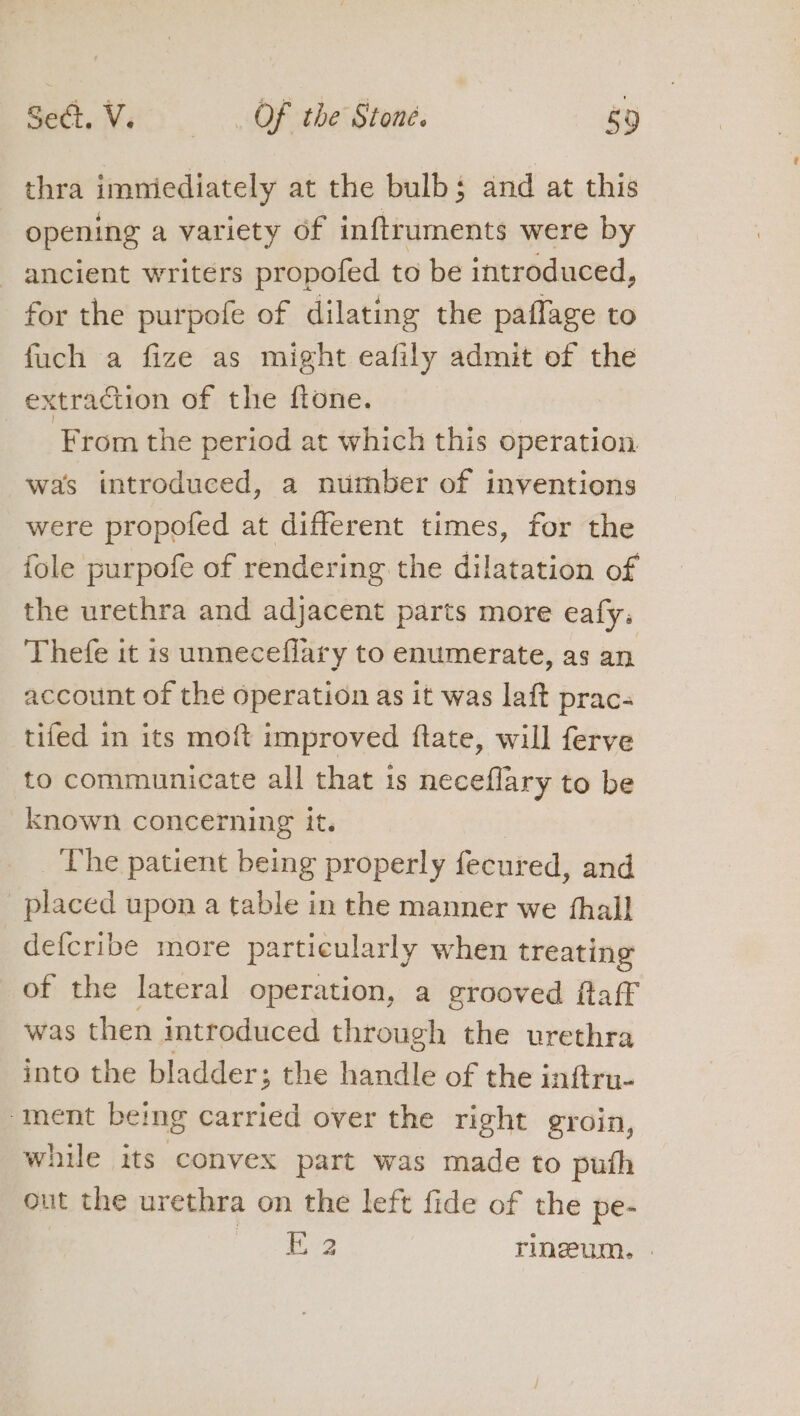 thra imniediately at the bulbs and at this opening a variety of inftruments were by ancient writers propofed to be introduced, for the purpofe of dilating the paflage to fuch a fize as might eafily admit of the extraction of the ftone. From the period at which this operation. was introduced, a number of inventions were propofed at different times, for the fole purpofe of rendering the dilatation of the urethra and adjacent parts more eafy. Thefe it is unneceflary to enumerate, as an account of the operation as it was laft prac- tifed in its mo{t improved ftate, will ferve to communicate all that 1s neceflary to be known concerning it. _ The patient being properly fecured, and placed upon a table in the manner we fhall defcribe more particularly when treating of the lateral operation, a grooved ftaff was then introduced through the urethra into the bladder; ; the handle of the inftru- ment bemg carried over the right groin, while its convex part was made to puth out the urethra on the left fide of the pe- | oe ce rinzeum. |