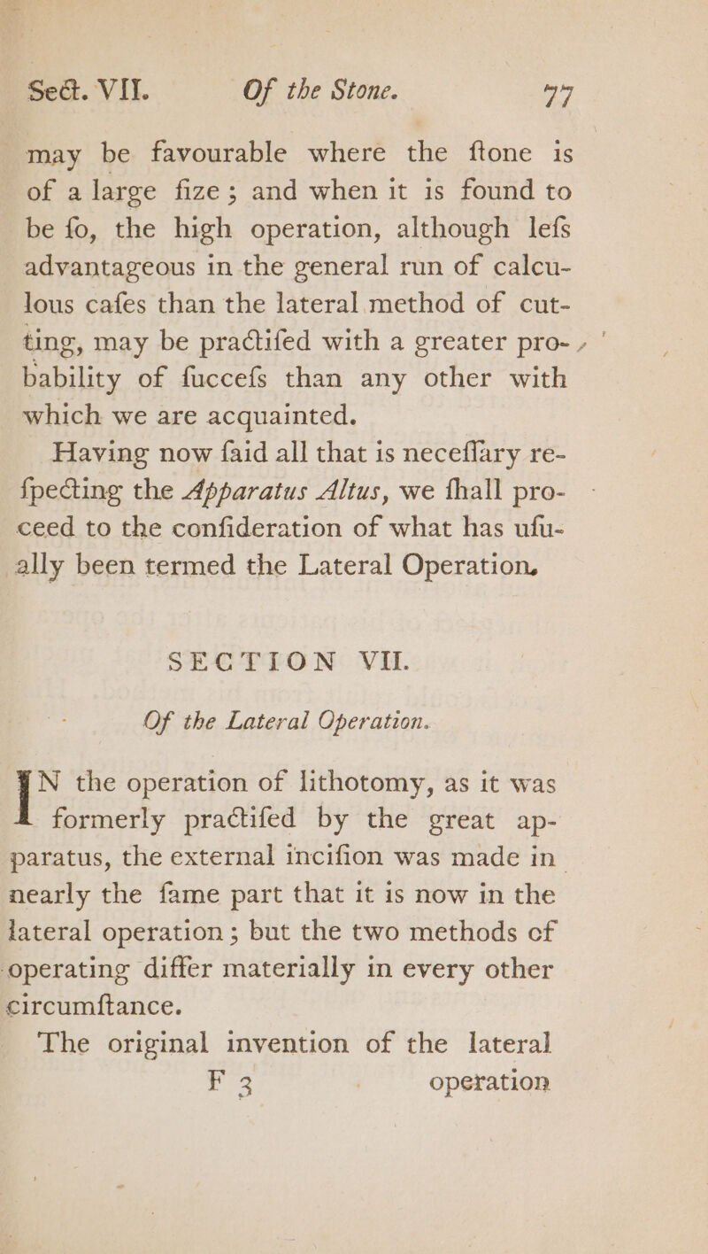 may be favourable where the ftone is of a large fize ; and when it is found to be fo, the high operation, although lefs advantageous in the general run of calcu- lous cafes than the lateral method of cut- ting, may be practifed with a greater pro- » | bability of fuccefs than any other with which we are acquainted. Having now faid all that is neceflary re- fpecting the Apparatus Altus, we thall pro- ceed to the confideration of what has ufu- ally been termed the Lateral Operation, SECTION VII. Of the Lateral Operation. YN the operation of lithotomy, as it was &amp; formerly practifed by the great ap- paratus, the external incifion was made in nearly the fame part that it is now in the lateral operation ; but the two methods cf operating differ materially in every other circumftance. The original invention of the lateral tee operation