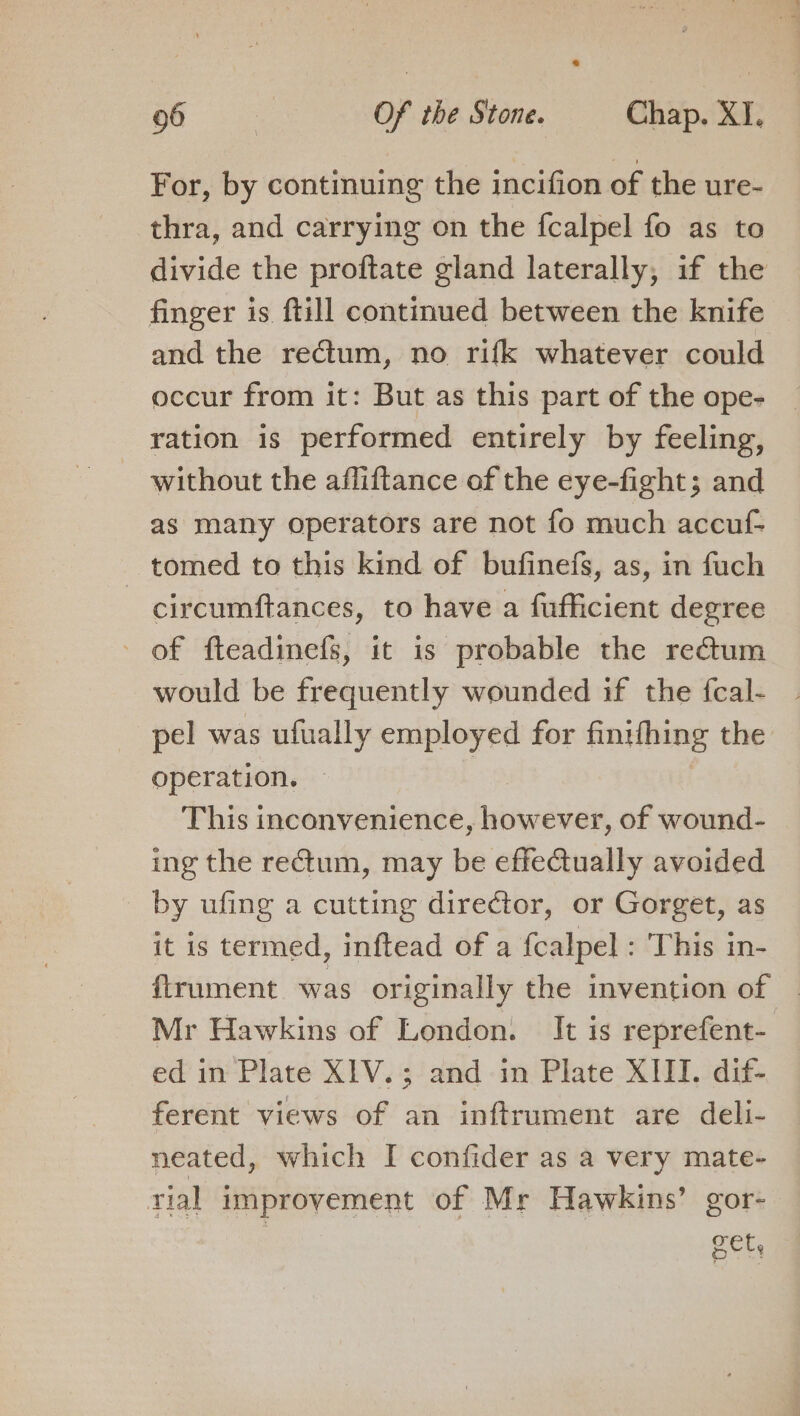 For, by continuing the incifion of the ure- thra, and carrying on the fcalpel fo as to divide the proftate gland laterally, if the finger is ftill continued between the knife and the rectum, no rifk whatever could occur from it: But as this part of the ope- ration is performed entirely by feeling, without the afliftance of the eye-fight; and as many operators are not fo much accuf- _ tomed to this kind of bufinefs, as, in fuch circumftances, to have a fufficient degree of fteadinefs, it is probable the rectum would be frequently wounded if the fcal- pel was ufually employed for finifhing the operation. This inconvenience, ere Cer: of wound- ing the rectum, may be effeQually avoided by ufing a cutting director, or Gorget, as it is termed, inftead of a fcalpel : This in- ftrument was originally the invention of | Mr Hawkins of London. It is reprefent- ed in Plate XIV.; and in Plate XIII. dif- ferent views of an inftrument are deli- neated, which I confider as a very mate- rial improvement of Mr Hawkins’ gor- Sete