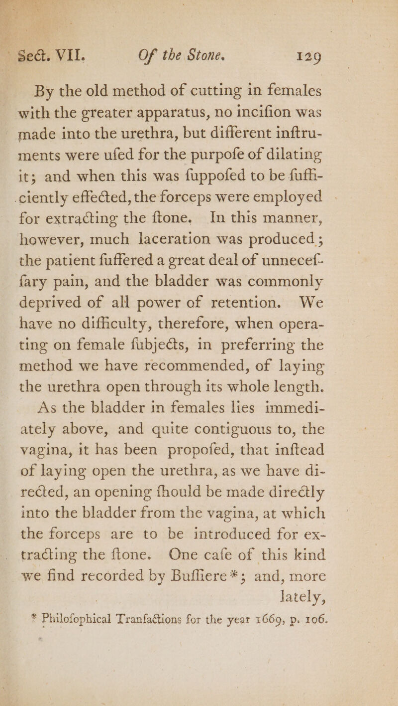 By the old method of cutting in females with the greater apparatus, no incifion was - made into the urethra, but different inftru- ments were ufed for the purpofe of dilating it; and when this was fuppofed to be fufh- ciently effected, the forceps were employed for extracting the ftone. In this manner, however, much laceration was produced ; the patient fuffered a great deal of unnecef- fary pain, and the bladder was commonly deprived of all power of retention. We have no difficulty, therefore, when opera- ting on female fubjects, in preferring the method we have recommended, of laying the urethra open through its whole length. As the bladder in females lies immedi- ately above, and quite contiguous to, the vagina, it has been propofed, that inftead of laying open the urethra, as we have di- rected, an opening fhould be made directly into the bladder from the vagina, at which the forceps are to be introduced for ex- tracling the ftone. One cafe of this kind we find recorded by Buifiere*; and, more lately,