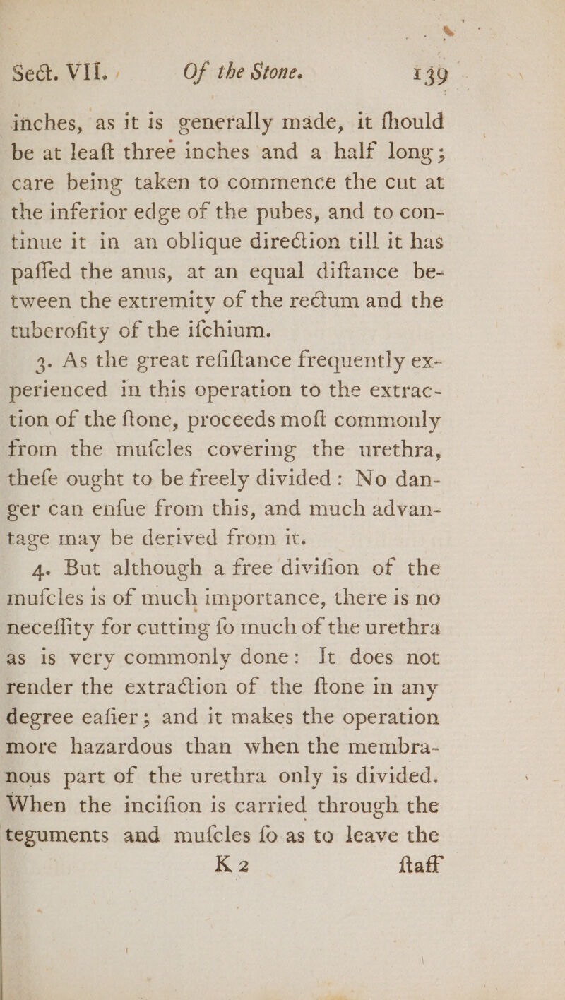 inches, as it is seals made, it fhould be at leaft three inches and a half long; care being taken to commence the cut at the inferior edge of the pubes, and to con- tinue it in an oblique direction till it has paffed the anus, at an equal diftance be- tween the extremity of the rectum and the tuberofity of the ifchium. 3. As the great refiftance frequently ex- perienced in this operation to the extrac- tion of the ftone, proceeds moft commonly trom the mufcles covering the urethra, thefe ought to be freely divided: No dan- ger can enfue from this, and much advan- tage may be derived from it. 4. But although a free divifion at the mufcles is of much importance, there is no neceflity for cutting fo much of the urethra as is very commonly done: Jt does not render the extraction of the ftone in any degree eafier; and it makes the operation more hazardous than when the membra- nous part of the urethra only is divided. When the incifion is carried through the teguments and mutcles fo as to leave the K 2 ftaff