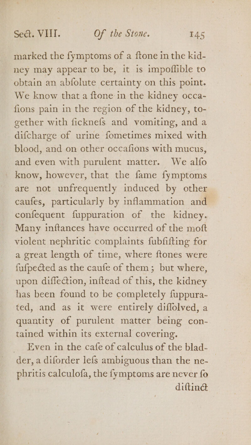 marked the fymptoms of a ftone in the kid- ney may appear to be, it is impoflible to obtain an abfolute certainty on this point. We know that a ftone in the kidney occa- fions pain in the region of the kidney, to- gether with ficknefs and vomiting, and a difcharge of urine fometimes mixed with blood, and on other occafions with mucus, and even with purulent matter. We alfo know, however, that the fame fymptoms are not unfrequently induced by other caufes, particularly by inflammation and confequent fuppuration of the kidney. Many inftances have occurred of the moft violent nephritic complaints fubfifting for a great length of time, where ftones were fufpected as the caufe of them; but where, upon diffection, inftead of this, the kidney has been found to be completely fuppura- ted, and as it were entirely diffolved, a quantity of purulent matter being con- tained within its external covering. Even in the cafe of calculus of the blad- der, a diforder lefs ambiguous than the ne- phritis calculofa, the fymptoms are never fo diftiné