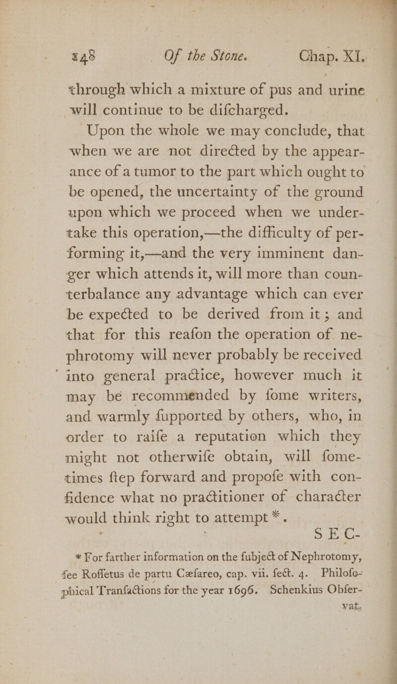 through which a mixture of pus and urine will continue to be difcharged. _ Upon the whole we may conclude, that ance of atumor to the part which ought to be opened, the uncertainty of the ground upon which we proceed when we under- take this operation,—the difficulty of per- forming it,—and the very imminent dan- ger which attends it, will more than coun- terbalance any advantage which can ever be expected to be derived from it; and that for this reafon the operation of ne- phrotomy will never probably be received may be recommended by fome writers, and warmly fupported by others, who, in order to raife a reputation which they might not otherwife obtain, will fome- times ftep forward and propofe with con- fidence what no practitioner of character would think right to attempt *. | ; SEC. * For farther information on the fubject of Nephrotomy, ee Roffetus de partu Ceefareo, cap. vil. fect. 4. Philofo- . phical Tranfactions for the year 1696. Schenkius Obfer- Wate EE a ee