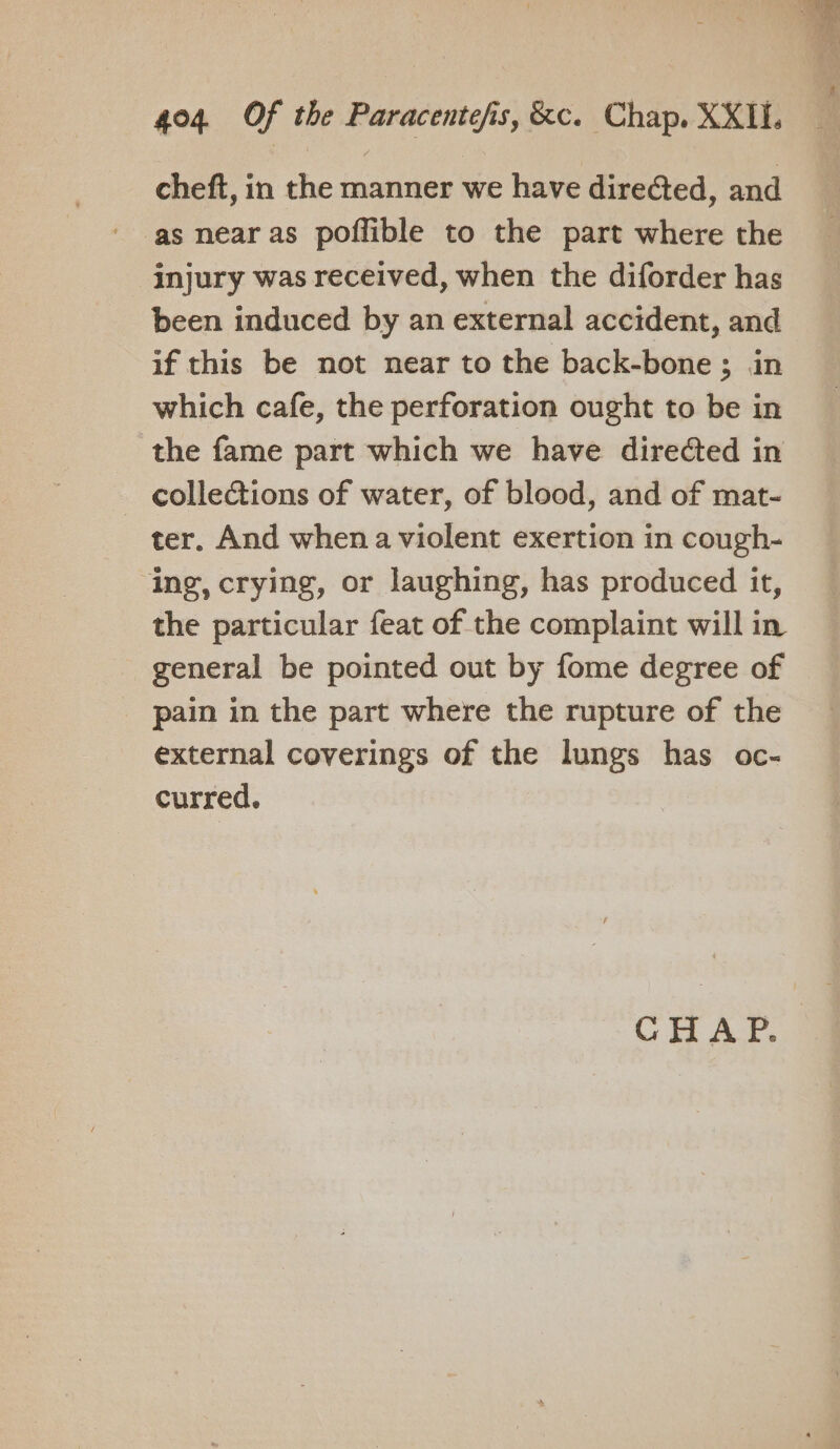 cheft, in the manner we have directed, and injury was received, when the diforder has been induced by an external accident, and if this be not near to the back-bone; in which cafe, the perforation ought to be in the fame part which we have directed in _ collections of water, of blood, and of mat- ter. And when a violent exertion in cough- ‘ing, crying, or laughing, has produced it, the particular feat of the complaint will in general be pointed out by fome degree of _ pain in the part where the rupture of the external coverings of the lungs has oc- curred. CHAP.