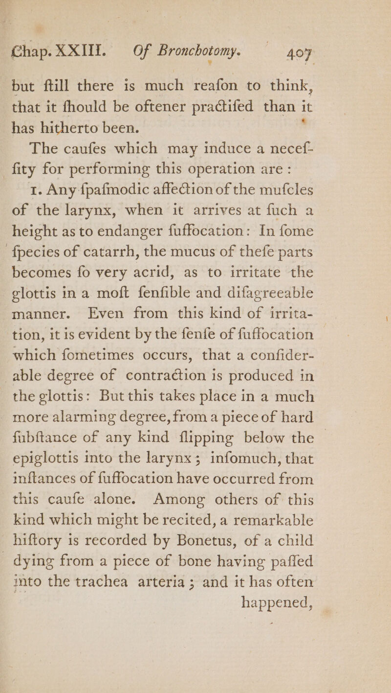 but ftill there is much reafon to think, that it fhould be oftener practifed than it has hitherto been. The caufes which may induce a necef- -fity for performing this operation are: 1. Any fpafmodic affeétion of the mufcles of the larynx, when it arrives at fuch a height as to endanger fuffocation: In fome fpecies of catarrh, the mucus of thefe parts becomes fo very sant as to irritate the glottis in a moft fenfible and difagreeable manner. Even from this kind of irrita- tion, it is evident by the fenfe of fuffocation © which fometimes occurs, that a confider- able degree of contraction is produced in the glottis: But this takes place in a much _ more alarming degree, from a piece of hard fubftance of any kind flipping below the — epiglottis into the larynx ; infomuch, that inftances of fuffocation have occurred from this caufe alone. Among others of this kind which might be recited, a remarkable _ hiftory is recorded by Bonetus, of a child _ dying from a piece of bone having pafled into the trachea arteria; and it has often / happened,