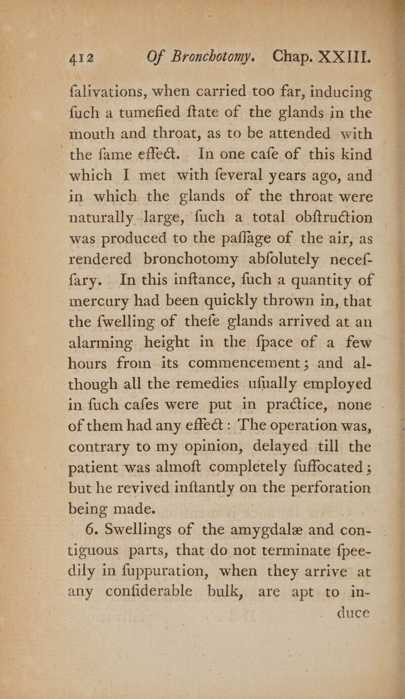 falivations, when carried too far, inducing fuch a tumefied ftate of the glands in the the fame effe@. In one cafe of this kind which I met with feveral years ago, and in which the glands of the throat were naturally large, fuch a total obftruction was produced to the paflage of the air, as rendered bronchotomy abfolutely necef{- fary. In this inftance, fuch a quantity of mercury had been quickly thrown in, that the {welling of thefe glands arrived at an alarming height in the fpace of a few hours from its commencement; and al- though all the remedies ufually employed in fuch cafes were put in practice, none . of them had any effe@ : The operation was, contrary to my opinion, delayed till the patient was almoft completely fuffocated ; but he revived inftantly on rene are being made. 6. Swellings of the emeadata and con- | tiguous parts, that do not terminate {pee- dily in fuppuration, when they arrive at any confiderable bulk, are apt to in- duce |