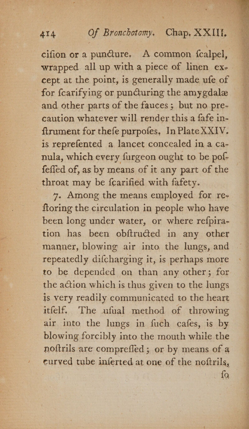 wrapped all up with a piece of linen ex- cept at the point, is generally made ufe of for fcarifying or puncturing the amygdala = and other parts of the fauces; but no pre- caution whatever will render this a fafe in- ftrument for thefe purpofes, In Plate XXIV. is reprefented a lancet concealed in a ca- nula, which every furgeon ought to be pof- feffed of, as by means of it any part of the — throat may be {carified with fafety. 7. Among the means employed for re- ftoring the circulation in people who have been long under water, or where refpira- tion has been obftructed in any other manner, blowing air into the lungs, and repeatedly difcharging it, is perhaps more to be depended on than any other; for the action which is thus given to the lungs is very readily communicated to the heart itfelf. The ufual method of throwing air into the lungs in fuch cafes, is by blowing forcibly into the mouth while the no{trils are comprefled ; or by means of a eurved tube inferted at one of the noftrils, {Q