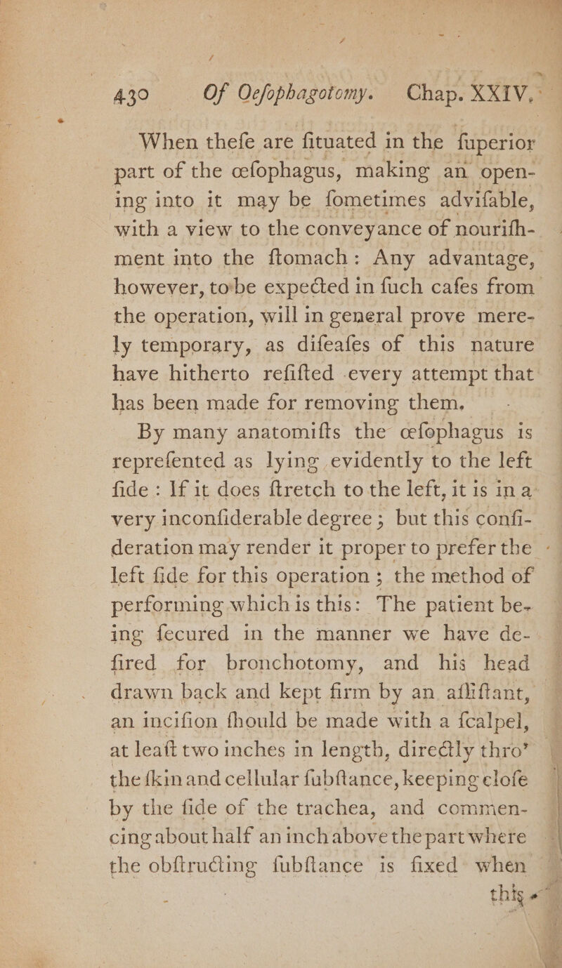 4300 OF Delephasotort Chap. XXIV. When thefe are fituated in the ‘faperior part of the cefophagus, making an open- ing into it may be fometimes advifable, with a view to the conveyance of nourifh- ment into the ftomach: Any advantage, however, tobe expected in fuch cafes from the operation, will in general prove mere- ly temporary, as difeafes of this nature have hitherto refifted every attempt that has been made for removing them. _ By many anatomifts the cefophagus is reprefented as lying evidently to the left fide : If it does ftretch to the left, it is ina very inconfiderable degree ; but this confi- left fide for this operation ; the method of performing which is this: The patient be- ing fecured in the manner we have de- drawn back and kept firm by an atfliftant, an incifion fhould be made with a {calpel, at leaft two inches in length, directly thro’ the {kinand cellular fubftance, keeping clofe by the fide of the trachea, and commen- cing about half an inchabove the part where the obftrudiing fubftance is fixed’ when