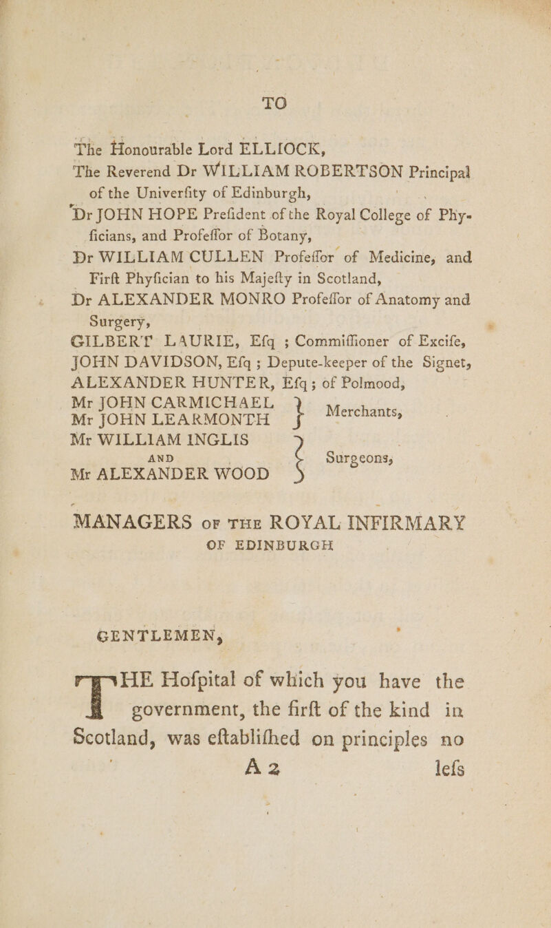 TO The Honourable Lord ELLIOCK, The Reverend Dr WILLIAM ROBERTSON Principal of the Univerfity of Edinburgh, Dr JOHN HOPE Prefident of the Royal College a Phy- ficians, and Profeffor of Botany, Dr WILLIAM CULLEN Profeffor of Medicine, and _ Firft Phyfician to his Majefty in Scotland, Dr ALEXANDER MONRO Profeffor of Anatomy and Surgery, GILBERT L AURIE, Efq ; Commiflioner of Excife, JOHN DAVIDSON, Efq ; Depute- keeper of the Signet, ALEXANDER HUNTER, Efgq; of Polmood, | Mr JOHN CARMICHAEL sable: Mr JOHN LEARMONTH oda Mr WILLIAM INGLIS AND Surg cons, : Mr ALEXANDER WOOD ! MANAGERS oF THE ROYAL INFIRMARY OF EDINBURGH GENTLEMEN, HE Hofpital of which you have the i government, the firft of the kind in Scotland, was eftablifhed on principles no