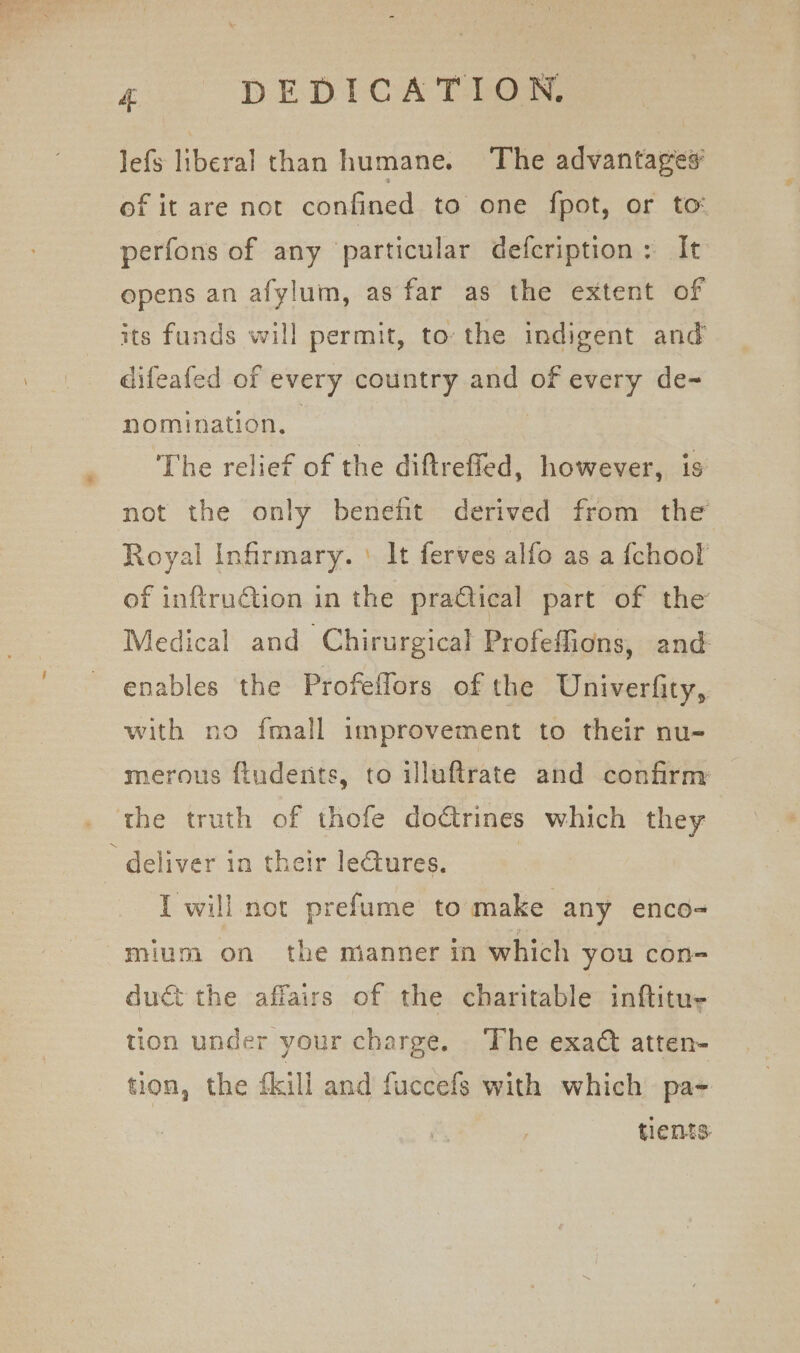 * 4 DEDICATION, Jefs liberal than humane. The advantages of it are not confined to one fpot, or to: perfons of any particular defcription: It opens an afylum, as far as the extent of its funds will permit, to the indigent and difeafed of every country and of every de- nomination, - : The relief of the diftreffed, however, is not the only benefit derived from the Royal Infirmary. ' It ferves alfo as a {chook of inftruétion in the practical part of the Medical and Chirurgical Profeffions, and enables the Profeflors of the Univerfity, with no fmall improvement to their nu- merous ftudents, to illuftrate and confirm the truth of thofe dodtrines which they deliver in their le€tures. | I will not prefume to make any enco-= mium on the manner in which you con- duct the affairs of the charitable inftitue tion under your charge. The exad atten- tion, the {kill and fuccefs with which pa- tients: