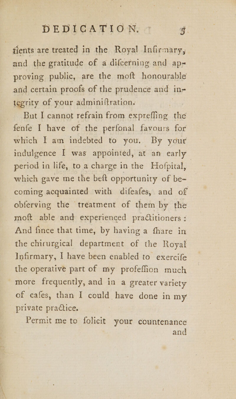 DEDICATION. © g. tients are treated in the Royal Infirmary, and the gratitude of a difcerning and ap- proving public, are the moft honourable and certain proofs of the prudence agg: in= tegrity of your adminiftration. | But I cannot refrain from exprefling the fenfe I have of the perfonal favours for which I am indebted to you. By your indulgence I was appointed, at an early period in life, to a charge in the Hofpital, , which gave me the beft opportunity of be- coming acquainted with difeafes, and of obferving the treatment of them by the moft able and experienced pradtitioners : And fince that time, by having a fhare in the chirurgical department of the Royal Infirmary, I have been enabled to exercife the operative part of my profeffion much more frequently, and in a greater variety of cafes, than I could have done in my private practice. Permit me to folicit your countenance and