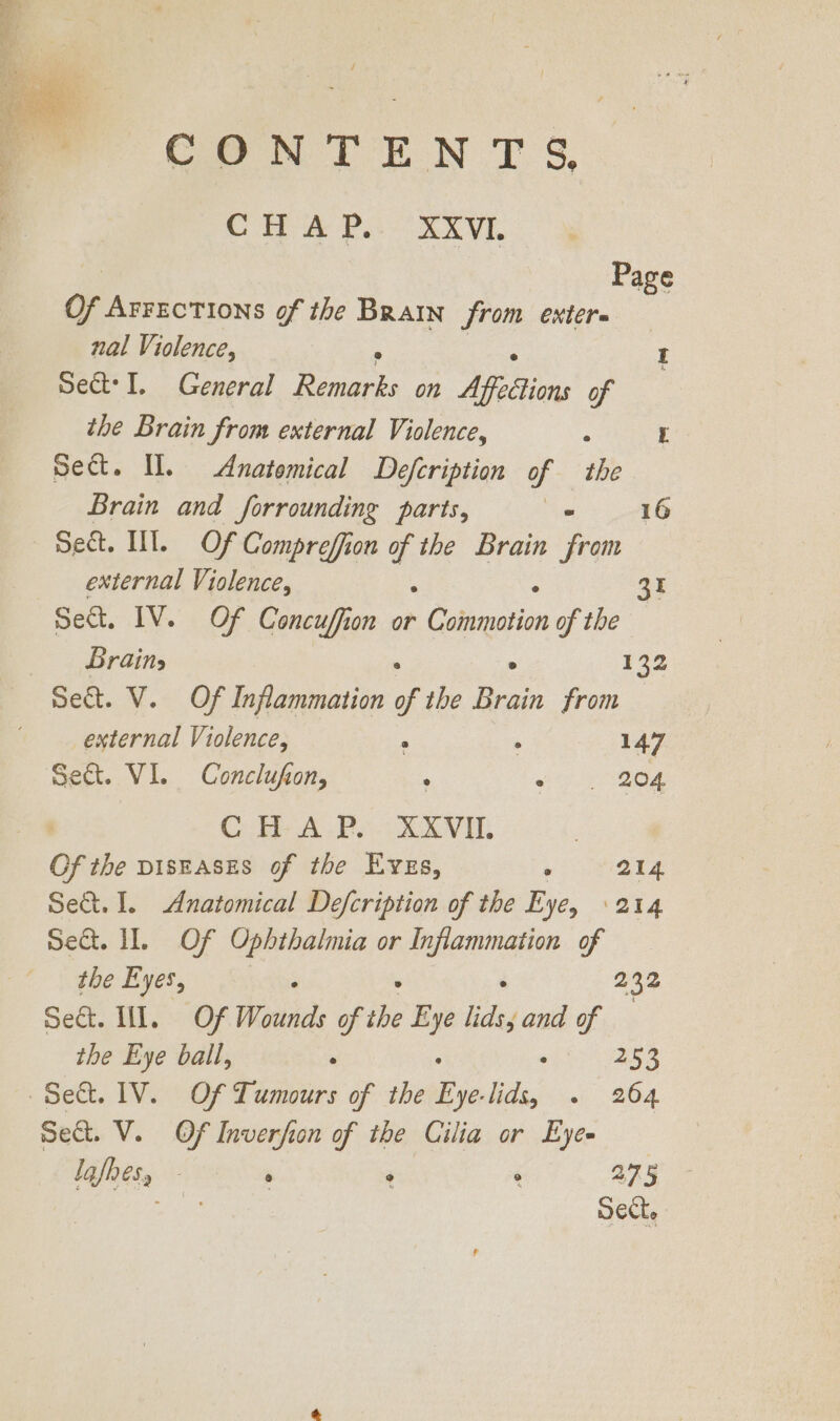 CONTENTS CHA Pa Ni, Page Of Arrections of the Brain from exter nal Violence, ; Sect? I. General je on Affeetions of : the Brain from external Violence, ° t Sect. Il. Anatomical Defcription of the Brain and forrounding parts, . 16 Set. III. Of Compreffion * the Brain from external Violence, 3r Seat, IV. Of Concuffion or x Canenerion of the — - Brains 132 Set. V. Of Inflammation of the bee from external Violence, ° ; 147 Sect. VI. Conclufion, ' we BOs . Ci A Pe SAVE Of the pisEases of the Eves, : 214 Set. 1. Anatomical Defcription of the Eye, 214 sect. 1. ’-.0F Ophthalmia or siege of the Eyes, 232 meck. Hl. » OF Wonids of tie me lids, and of the Eye ball, . ‘ Pes ~Se&amp;. 1V. Of Tumours of the Be Ndgy ins: 264. sect. V. Of Inverfion of the Cilia or Eyes Igjnesy - ° ° 275 - ea Sect,