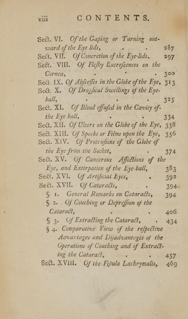 ( é vill CON TE Nes ‘= Sect. VI. Ofthe Gaping or Turning out- ward of the Eye lids, : 28y Sect. VII. Of Concretion of the Eye- ae | 297 Se&amp;. VII Of ae Epcrgeences on the Cornea, : 300 Sect. IX. Of Abfoeffes in the Globe of the Bye, 333 Sect. X. Of Dropjical pans is the Eye- ball, ; 325 Sect. XI. Of Blood effufed e the Sbvity of - the Eye ball, - ° ° 334 Sect. XII. Of Ulcers on the Globe of the Eye, 338 Sect. XIII. Of Specks or Films upon the Eye, 356 Sect. XIV. Of Protrufions of the Globe of the Eye from the Socket, 374 Sec. XV. Of Cancerous Affettions of the Eye, and Extirpation of the Eye- ball, 202 Sect. XVI. Of Artificial Eyes, | ‘ 392 Set. XVII. Of Cataradéts, : 394. § 1. General Remarks on Cataracts, 394 § 2. Of Couching or Depreffion of the Citaratt, . 406 § 3. Uf Extracting the Cataract, &gt; 434 § 4. Comparative View of the refpective Aavantages and Dijadvantages of the Operations of Couching and of Extrad- ing the Cataract, : es oe oe Sect. AVI. Of ihe Fifiula Lachrymalis, 469