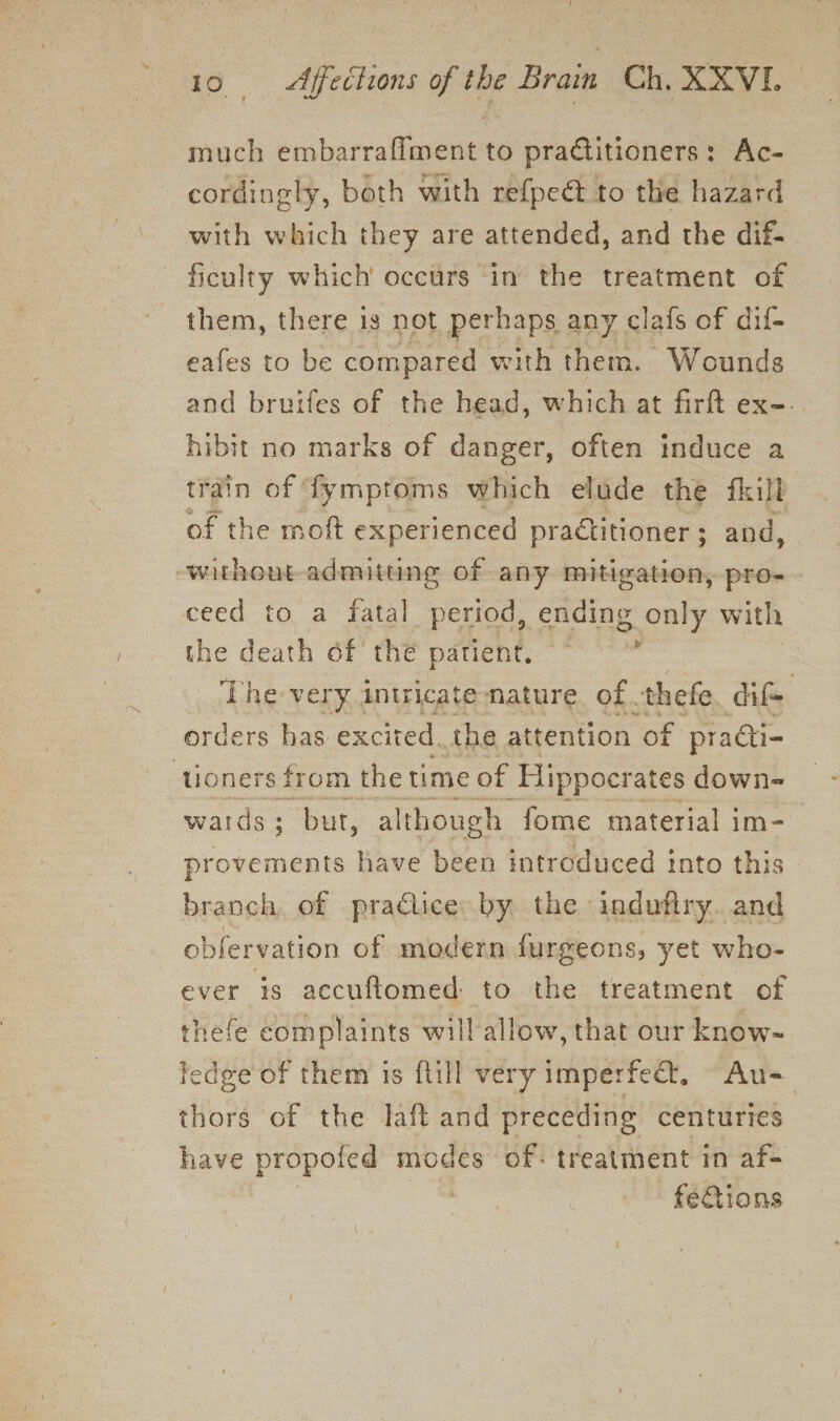 much embarraflment to practitioners: Ac- cordingly, both with re{peét to the hazard with which they are attended, and the dif- ficulty which occurs in the treatment of them, there is not perhaps any clafs of dif- eafes to be compared with them. Wounds and bruifes of the head, which at firft ex-. hibit no marks of danger, often induce a train of fymptoms which elude the fkill of the moft experienced practitioner ; and, withont admitting of any mitigation, pro-— ceed to a fatal period, ending only with the death of the patient, a . ‘The very intricate nature of. thefe dif orders has excited, the attention “of practi- tioners from the time of Hippocrates down- wards; but, although fome material im- provements have been introduced into this branch, of practice by the indufiry. and obfervation of modern furgeons, yet who- ever is accuftomed to the treatment of thefe complaints will allow, that our know- Fedge of them is ftill very imperfect, Au- thors of the laft and preceding centuries have propoted mare of: treatment in af- feGions