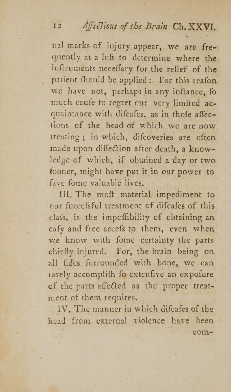 nal oe of injury appear, we are fre- quently at a lofs to determine where the inftruments neceflary for the relief of the patient fhould be applied: Fer this reafon - we have not, perhaps in any inftance, fo much caufe’ to regret our very hmited ac- quaintanee with difeafes, as in thofe affec- tions of the head of which we are now treating ; in which, difcoveries are often. made upon diffe€tion after death, a know- ledge of which, if obtained a day or two fooner, might have put it in our power to fave fome valuable lives. : fil. The moft material, rmpediment to our fuccelsful treatment of difeafes of this clafs, is the impoflibility of obtaining an eafy and free accefs to them, even when we know with fome certainty the parts chiefly injured. For, the brain being on all fides furrounded with bone, we can 1arely accomplith fo extenfive an expofure of the parts affected as the proper treat ment of them requires. 1V. The manner in which difeafes of the he ad from. external veplenre have been com-=