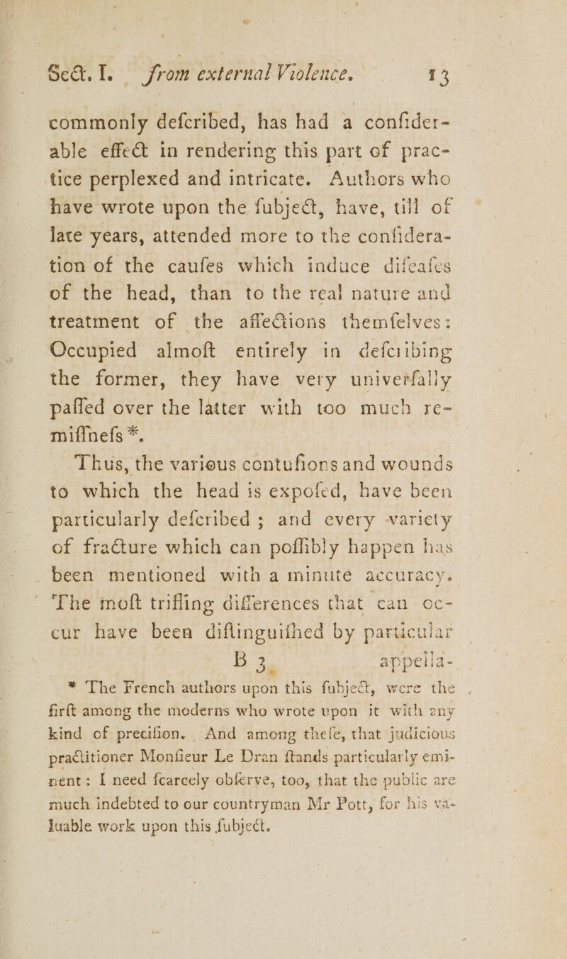 commonly defcribed, has had a confider- able effect in rendering this part of prac- tice perplexed and intricate. Authors who have wrote upon the fubjedt, have, till of late years, attended more to the confidera- tion of the caufes which induce difeafes of the head, than to the real nature and treatment of the affeGions themfelves: | Occupied almoft entirely in defcribing the former, they have very univerfally paffed over the latter with too much re- mifinefs *, Thus, the various contufions and wounds to which the head is expofed, have been particularly defcribed ; and every variety of fraéture which can poffibly happen has been mentioned with a minute accuracy. The moft trifling differences that can oc- cur have been diflinguifhed by particular |e appella- * The French authers upon this fubject, were the firft among the moderns who wrote upon it with any kind of precifion. And among thefe, that judicious practitioner Monfieur Le Dran ftands particularly emi- nent: I need fcarcely obferve, too, that the public are much indebted to our countryman Mr Pott, for his va- luable work upon this fubject.