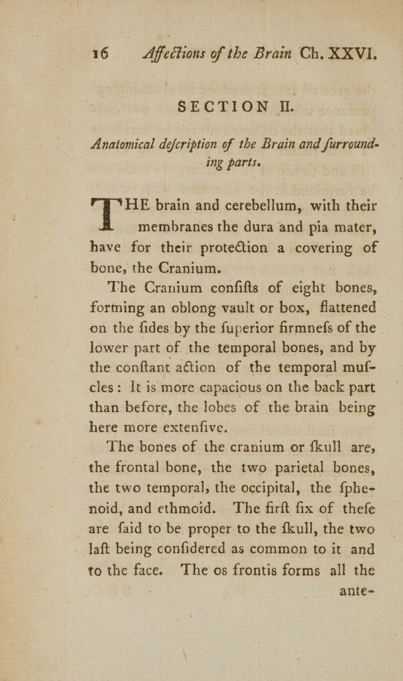 SECTION IL. Anatomical de eae of the Brain and ilies ing pee : HE brain sie cerebellum, with their membranes the dura and pia mater, have for their protection a ate of bone, the Cranium. The Cranium confifts of eight bones, forming an oblong vault or box, flattened on the fides by the fuperior firmnefs of the. lower part of. the temporal bones, and by the conftant aétion of the temporal muf- cles: It is more capacious on the back part than before, the lobes of the brain Reins here more extenfive. The bones of the cranium or {kull are, the frontal bone, the two parietal bones, the two temporal, the occipital, the fphe- noid, and ethmoid. The firft fix of thefe are faid to be proper to the fkull, the two laft being confidered as common to it and to the face. ‘The os frontis forms all the 3 ante=