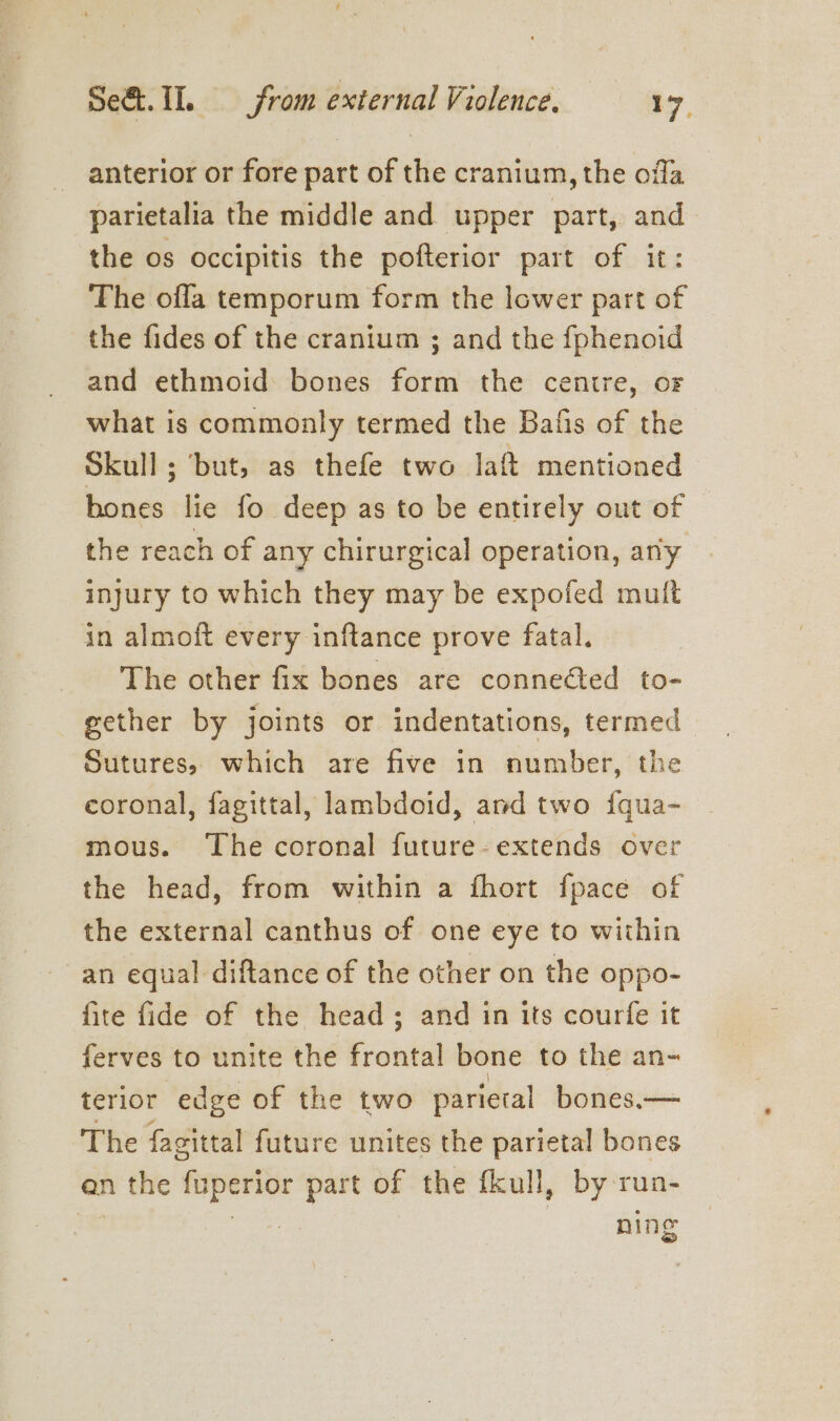 anterior or fore part of the cranium, the offa parietalia the middle and upper part, and the os occipitis the pofterior part of it: The ofla temporum form the lower part of the fides of the cranium ; and the fphenoid and ethmoid bones form the centre, of what is commonly termed the Bafis of the Skull; ‘but, as thefe two laf mentioned bones lie fo deep as to be entirely out of the reach of any chirurgical operation, any injury to which they may be expofed mutt in almoft every inftance prove fatal. The other fix bones are conneéted to- gether by joints or indentations, termed Sutures, which are five in number, the coronal, fagittal, lambdoid, and two fqua- mous. The coronal future- extends over the head, from within a fhort fpace of the external canthus of one eye to within an equal diftance of the other on the oppo- fite fide of the head; and in its courfe it ferves to unite the frontal bone to the an- terior edge of the two parietal bones.— The fagittal future unites the parietal bones en the fuperior part of the fkull, by run- nee ning