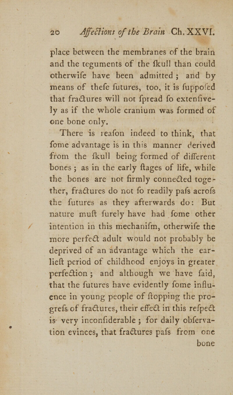 place between the membranes of the brain and the teguments of the fkull than could otherwife have been admitted; and by means of thefe futures, too, it is fuppofed that fractures will not fpread fo extenfive- ly as if the whole cranium was formed of one bone only. ee There is reafon indeed to think, bet fome advantage is in this manner derived from the fkull being formed of different bones ; as in the early ftages of life, while the bones are not firmly connected toge- ther, fraGtures do not fo readily pafs acrofs the futures as they afterwards do: But nature muft furely have had fome other — intention in this mechanifm, otherwife the more perfect adult would not probably be deprived of an advantage which the ear- lieft period of childhood enjoys in greater perfeGtion; and although we ‘have faid, that the futures have evidently fome influ- ence in young people of {topping the pro- , erels, of fractures, their effet in this refpect is’ very inconfiderable ; for daily obferva- tion evinces, that fractures pafs from one bone