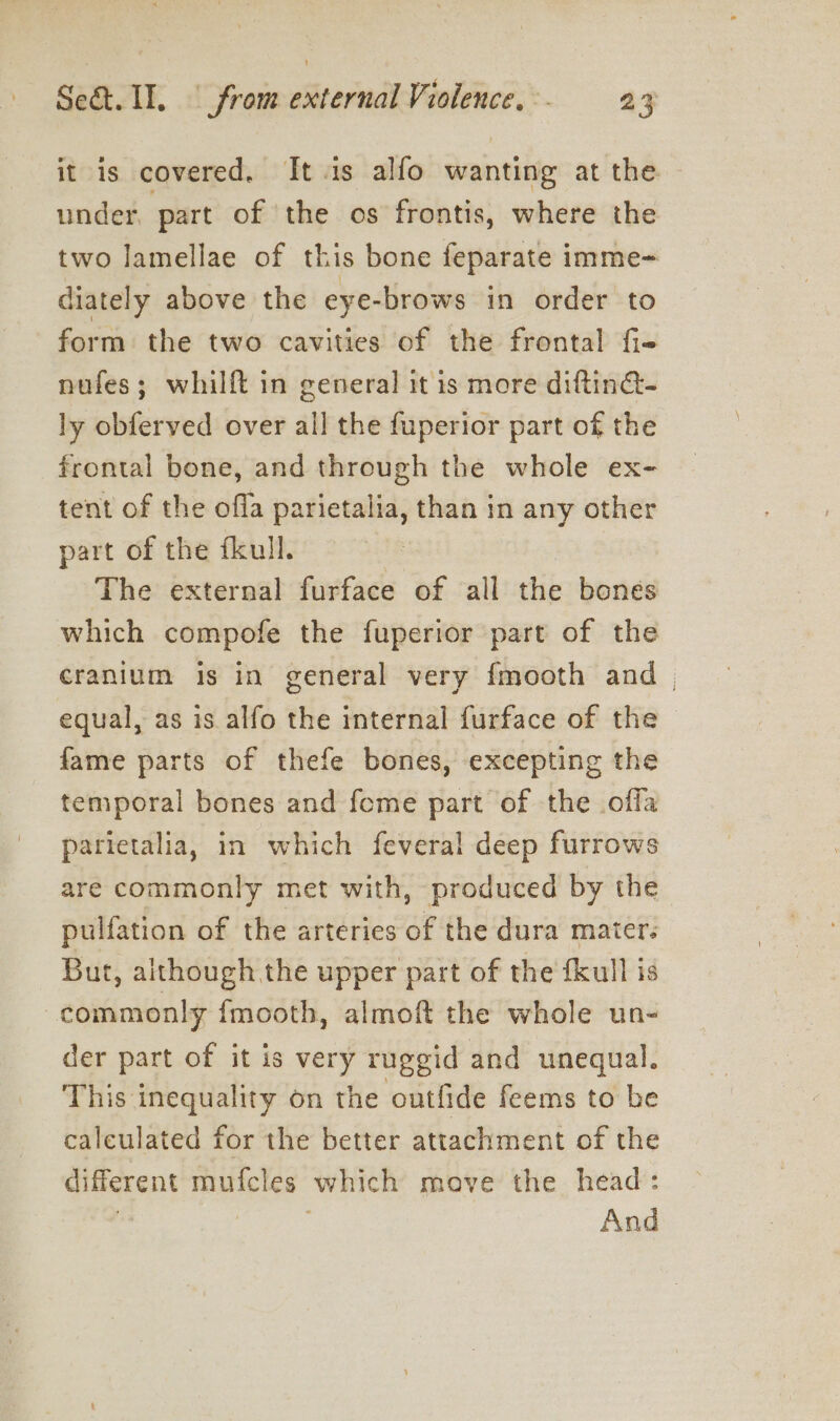 it is covered. It is alfo wanting at the — under, part of the os frontis, where the two lamellae of this bone feparate imme= diately above the eye-brows in order to form the two cavities of the frontal fie nufes; whilft in general it is more diftin- ly obferved over all the fuperior part of the frontal bone, and through the whole ex- tent of the offa parietalia, than in any other part of the fkull. The external furface of all the bones which compofe the fuperior part of the cranium is in general very f{mooth and | equal, as is alfo the internal furface of the fame parts of thefe bones, excepting the temporal bones and feme part of the offa parietalia, in which feveral deep furrows are commonly met with, produced by the pulfation of the arteries of the dura mater: But, although the upper part of the fkull is commonly fmooth, almoft the whole un- der part of it is very ruggid and unequal. This inequality on the outfide feems to be caleulated for the better attachment of the different mufcles which move the head: , | ; And
