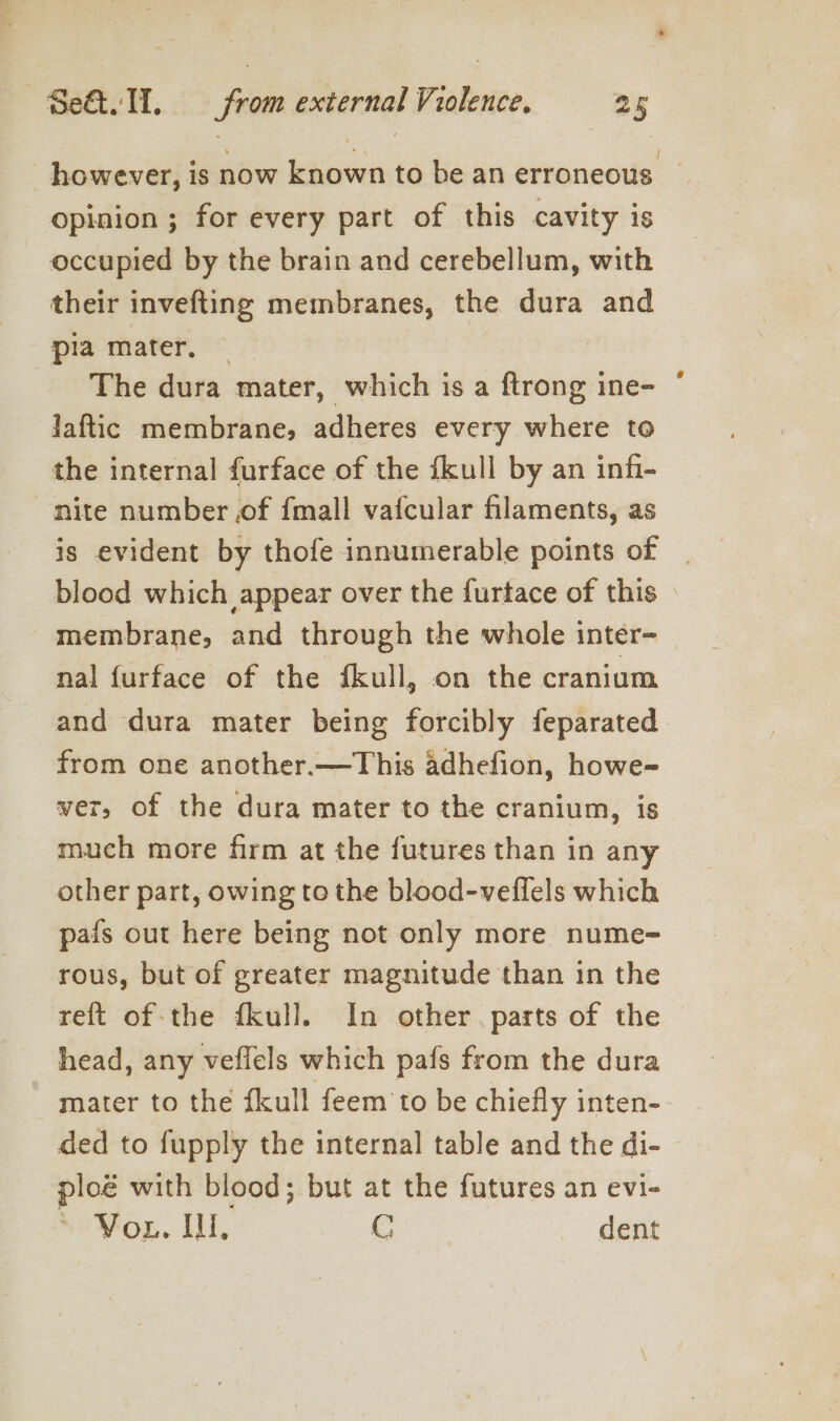 however, is now known to be an erroneous _ opinion ; for every part of this cavity is occupied by the brain and cerebellum, with their invefting membranes, the dura and pia mater. | The dura mater, which is a ftrong ine- jaftic membrane, adheres every where to the internal furface of the fkull by an infi- nite number of {mall vafcular filaments, as is evident by thofe innumerable points of | blood which appear over the furtace of this — membrane, and through the whole inter- nal {urface of the fkull, on the cranium and dura mater being forcibly feparated from one another.—This adhefion, howe- wer, of the dura mater to the cranium, is much more firm at the futures than in any other part, owing to the blood-veflels which pais out here being not only more nume- rous, but of greater magnitude than in the reft of-the fkull. In other parts of the head, any veflels which pafs from the dura mater to the fkull feem to be chiefly inten- ded to fupply the internal table and the di- ploé with blood; but at the futures an evi- NOMop. UI. C dent