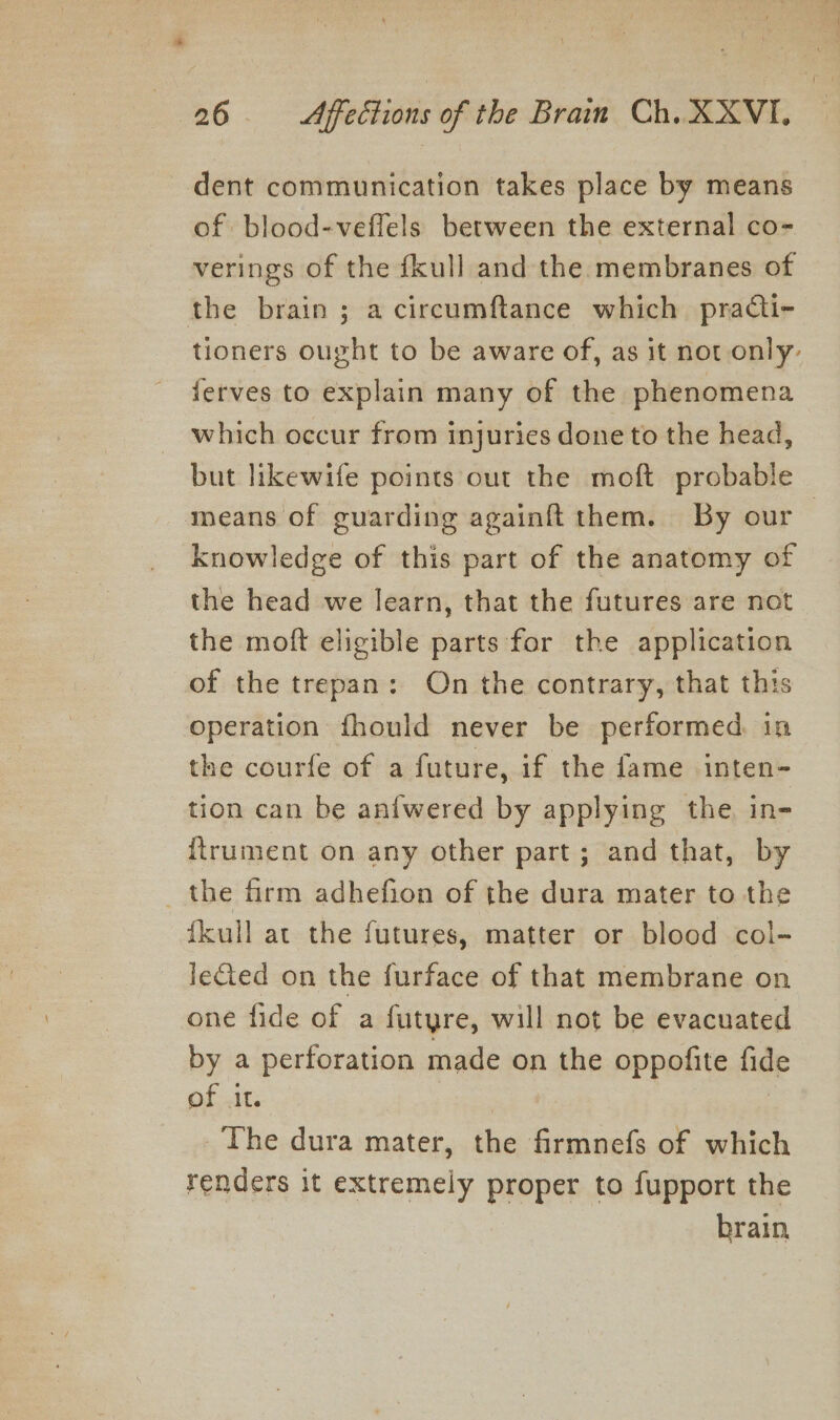 dent communication takes place by means of blood-veffels between the external co- verings of the fkull and the membranes of the brain ; a circumftance which practi- tioners ought to be aware of, as it not only. ferves to explain many of the phenomena which occur from injuries done to the head, but likewife points out the moft probable means of guarding againft them. By our knowledge of this part of the anatomy of the head we learn, that the futures are not the moft eligible parts for the application of the trepan: On the contrary, that this operation fhould never be performed. in the courfe of a future, if the fame inten- tion can be anfwered by applying the, in- itrument on any other part; and that, by _ the firm adhefion of the dura mater to the fkull at the futures, matter or blood col- leted on the furface of that membrane on one fide of a futyre, will not be evacuated by a perforation made on the oppofite fide of it. | The dura mater, the firmnefs of which renders it extremely proper to fupport the brain