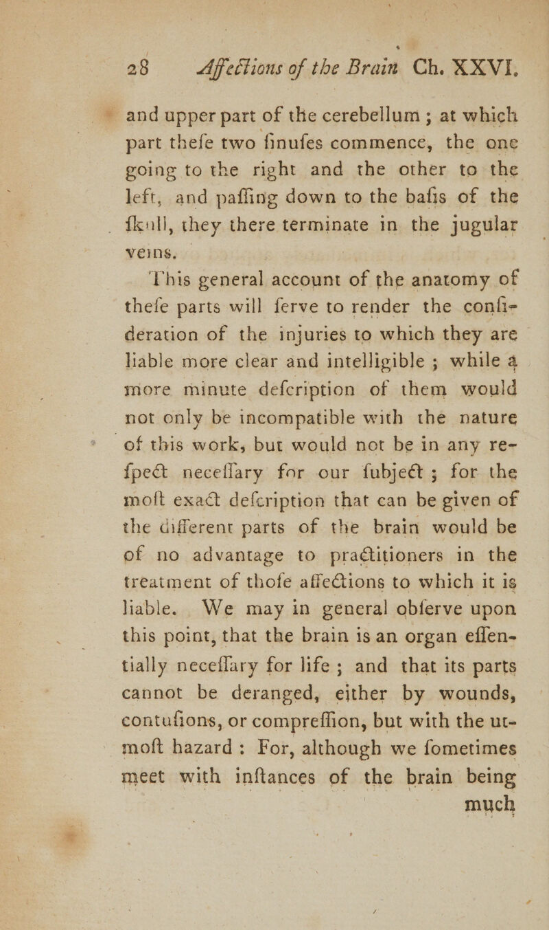 ~ and upper part of the cerebellum ; at which part thefe two finufes commence, the one going to the right and the other to the left, and paffing down to the bafis of the fkall, they there terminate in the jugular veins, — | This general account of the anatomy of thefe parts will ferve to render the confi- deration of the injuries to which they are liable more clear and intelligible ; while a more minute defecription of them would not only be incompatible with the nature of this work, but would not be in any re- fpe&amp;t necellary for our fubject ; for the moft exact defcription that can be given of the different parts of the brain would be of no advantage to praétitioners in the treatment of thofe affections to which it is liable. We may in general obferve upon this point, that the brain is an organ eflen- tially neceflary for life ; and that its parts cannot be deranged, either by wounds, contufions, or compreffion, but with the ut- moft hazard: For, although we fometimes meet with inftances of the brain being ere ees aor