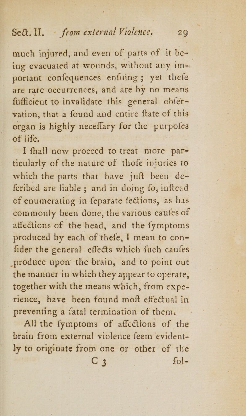 much injured, and even of parts of it be- ing evacuated at wounds, without any im= portant confequences enfuing; yet thefe are rare occurrences, and are by no means fufficient to invalidate this general obfer- vation, that a found and entire ftate of this organ is highly neceflary for the ee of life. I fhall now proceed to treat more par- ticularly of the nature of thofe injuries to which the parts that have juft been de- {cribed are liable ; and in doing fo, inftead of enumerating in feparate feCtions, as has commonly been done, the various caufes of affe€tions of the head, and the fymptoms produced by each of thefe, | mean to con- fider the general effe@s which fuch caufes _produce upon the brain, and to point out the manner in which they appear to operate, together with the means which, from expe- rience, have been found moft effectual in preventing a fatal termination of them, All the fymptoms of affeCtions of the brain from external violence feem evident- ly to originate from one or other of the G3 fol-