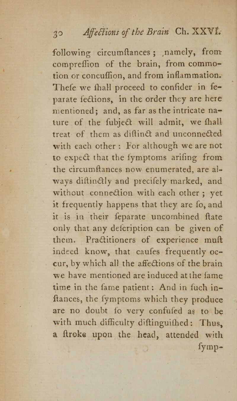 following circumftances; namely, from: comprefflion of the brain, from commo- tion or concuffion, and from inflammation. Thefe we fhall proceed to confider in fe- parate fections, in the order they are here mentioned; and, as far as the intricate na= ture of the fubje&amp;t will admit, we fhall treat of them as diftin@ and unconnected with each other: For although we are not to expect that the fymptoms ariling from the circumftances now enumerated, are al- ways diftinly and precifely marked, and without connection with each other; yet it frequently happens that they are fo, and it is in their feparate uncombined ftate only that any defcription can be given of them. Pradtitioners of experience muft indeed know, that caufes frequently oc- eur, by which all the affections of the brain we have mentioned are induced at the fame time in the fame patient: And in fuch in- ftances, the fymptoms which they produce are no doubt fo very confufed ag to be with much difficulty diftinguifhed: Thus, a ftroke upon the head, attended with fymp-